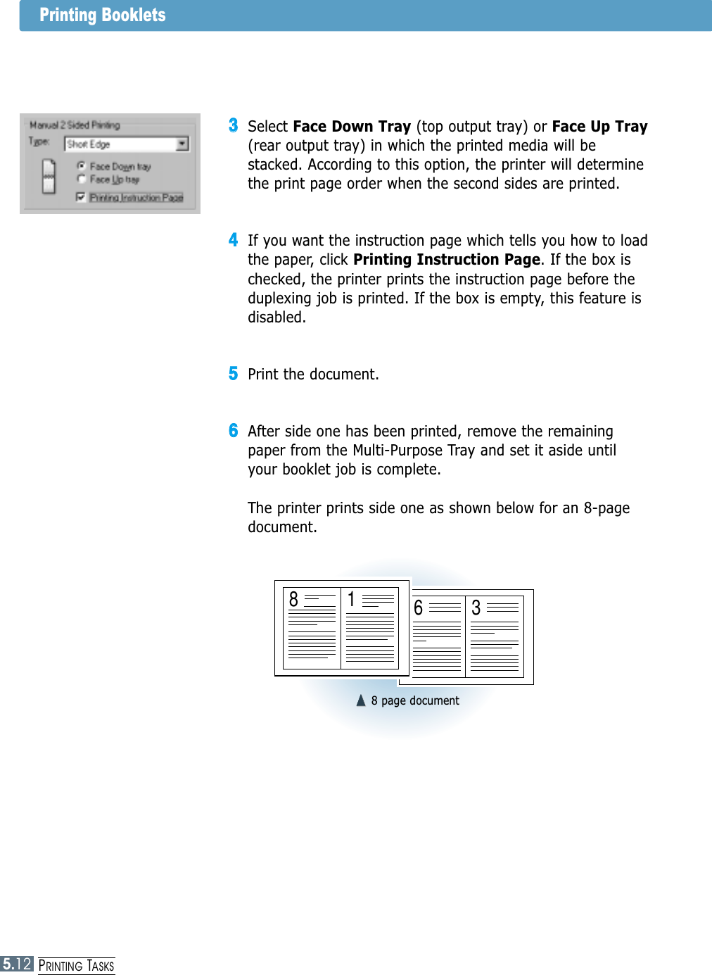 5.12PRINTING TASKSPrinting Booklets33Select Face Down Tray (top output tray) or Face Up Tray(rear output tray) in which the printed media will bestacked. According to this option, the printer will determinethe print page order when the second sides are printed. 44If you want the instruction page which tells you how to loadthe paper, click Printing Instruction Page. If the box ischecked, the printer prints the instruction page before theduplexing job is printed. If the box is empty, this feature isdisabled. 55Print the document. 66After side one has been printed, remove the remainingpaper from the Multi-Purpose Tray and set it aside untilyour booklet job is complete.The printer prints side one as shown below for an 8-pagedocument.➐➐☎☎➐➐☎☎8 page document6381