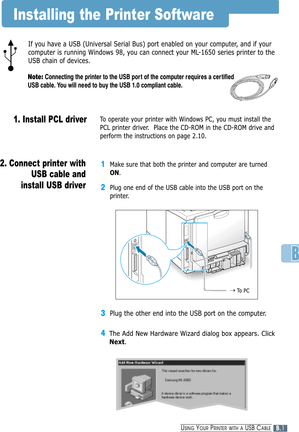 If you have a USB (Universal Serial Bus) port enabled on your computer, and if yourcomputer is running Windows 98, you can connect your ML-1650 series printer to theUSB chain of devices.Note: Connecting the printer to the USB port of the computer requires a certifiedUSB cable. You will need to buy the USB 1.0 compliant cable.➝To  PCInstalling the Printer SoftwareTo operate your printer with Windows PC, you must install thePCL printer driver.  Place the CD-ROM in the CD-ROM drive andperform the instructions on page 2.10.11Make sure that both the printer and computer are turnedON.22Plug one end of the USB cable into the USB port on theprinter.33Plug the other end into the USB port on the computer.44The Add New Hardware Wizard dialog box appears. ClickNext.2. Connect printer withUSB cable andinstall USB driver1. Install PCL driver B.1USING YOUR PRINTER WITH A USB CABLE