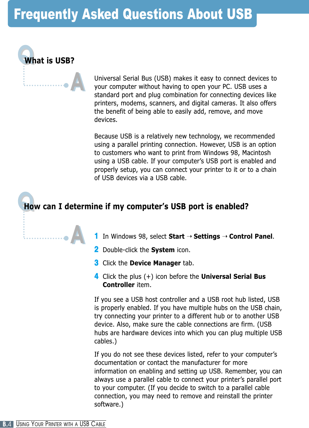 Frequently Asked Questions About USBQQQQWhat is USB?How can I determine if my computer’s USB port is enabled?AAUniversal Serial Bus (USB) makes it easy to connect devices toyour computer without having to open your PC. USB uses astandard port and plug combination for connecting devices likeprinters, modems, scanners, and digital cameras. It also offersthe benefit of being able to easily add, remove, and movedevices.Because USB is a relatively new technology, we recommendedusing a parallel printing connection. However, USB is an optionto customers who want to print from Windows 98, Macintoshusing a USB cable. If your computer’s USB port is enabled andproperly setup, you can connect your printer to it or to a chainof USB devices via a USB cable.11In Windows 98, select Start ➝ Settings ➝ Control Panel.22Double-click the System icon.33Click the Device Manager tab.44Click the plus (+) icon before the Universal Serial BusController item.If you see a USB host controller and a USB root hub listed, USBis properly enabled. If you have multiple hubs on the USB chain,try connecting your printer to a different hub or to another USBdevice. Also, make sure the cable connections are firm. (USBhubs are hardware devices into which you can plug multiple USBcables.)If you do not see these devices listed, refer to your computer’sdocumentation or contact the manufacturer for moreinformation on enabling and setting up USB. Remember, you canalways use a parallel cable to connect your printer’s parallel portto your computer. (If you decide to switch to a parallel cableconnection, you may need to remove and reinstall the printersoftware.)AAB.4USING YOUR PRINTER WITH A USB CABLE