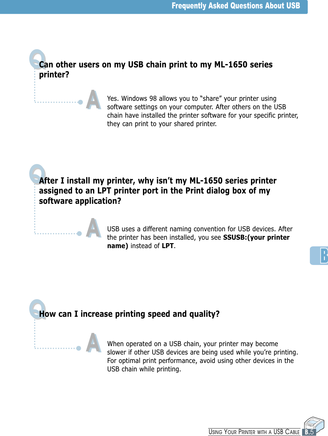 QQQQQQCan other users on my USB chain print to my ML-1650 seriesprinter?Yes. Windows 98 allows you to “share” your printer usingsoftware settings on your computer. After others on the USBchain have installed the printer software for your specific printer,they can print to your shared printer. After I install my printer, why isn’t my ML-1650 series printerassigned to an LPT printer port in the Print dialog box of mysoftware application?USB uses a different naming convention for USB devices. Afterthe printer has been installed, you see SSUSB:(your printername) instead of LPT.How can I increase printing speed and quality?When operated on a USB chain, your printer may becomeslower if other USB devices are being used while you’re printing.For optimal print performance, avoid using other devices in theUSB chain while printing.AAAAAAFrequently Asked Questions About USBB.5USING YOUR PRINTER WITH A USB CABLE