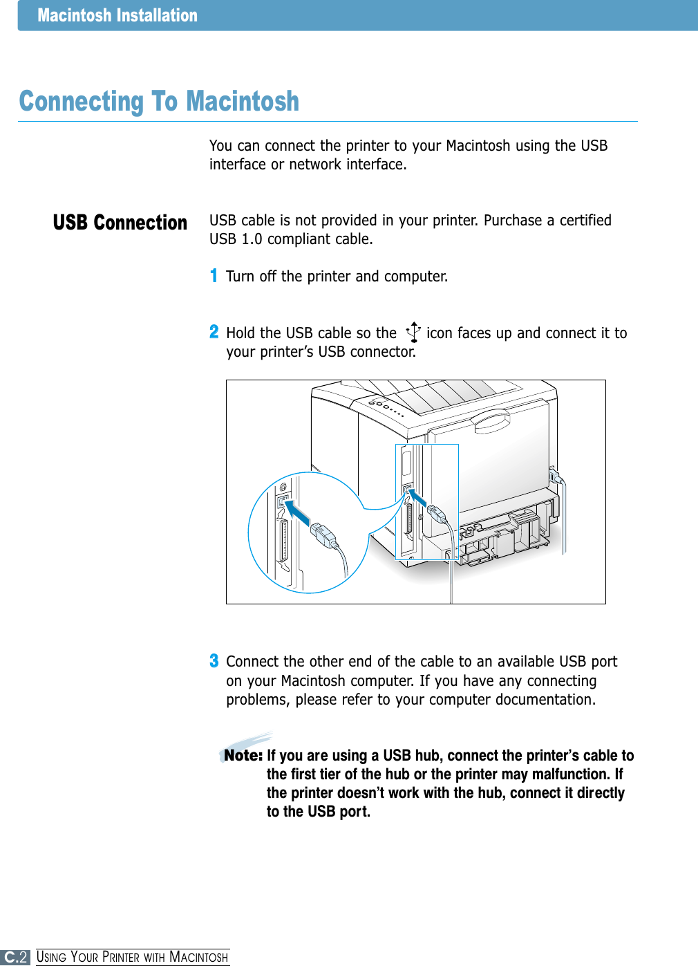 USB ConnectionMacintosh InstallationYou can connect the printer to your Macintosh using the USBinterface or network interface. USB cable is not provided in your printer. Purchase a certifiedUSB 1.0 compliant cable. 11Turn off the printer and computer.22Hold the USB cable so the      icon faces up and connect it toyour printer’s USB connector.33Connect the other end of the cable to an available USB porton your Macintosh computer. If you have any connectingproblems, please refer to your computer documentation.Note: If you are using a USB hub, connect the printer’s cable tothe first tier of the hub or the printer may malfunction. Ifthe printer doesn’t work with the hub, connect it directlyto the USB port. Connecting To MacintoshC.2USING YOUR PRINTER WITH MACINTOSH