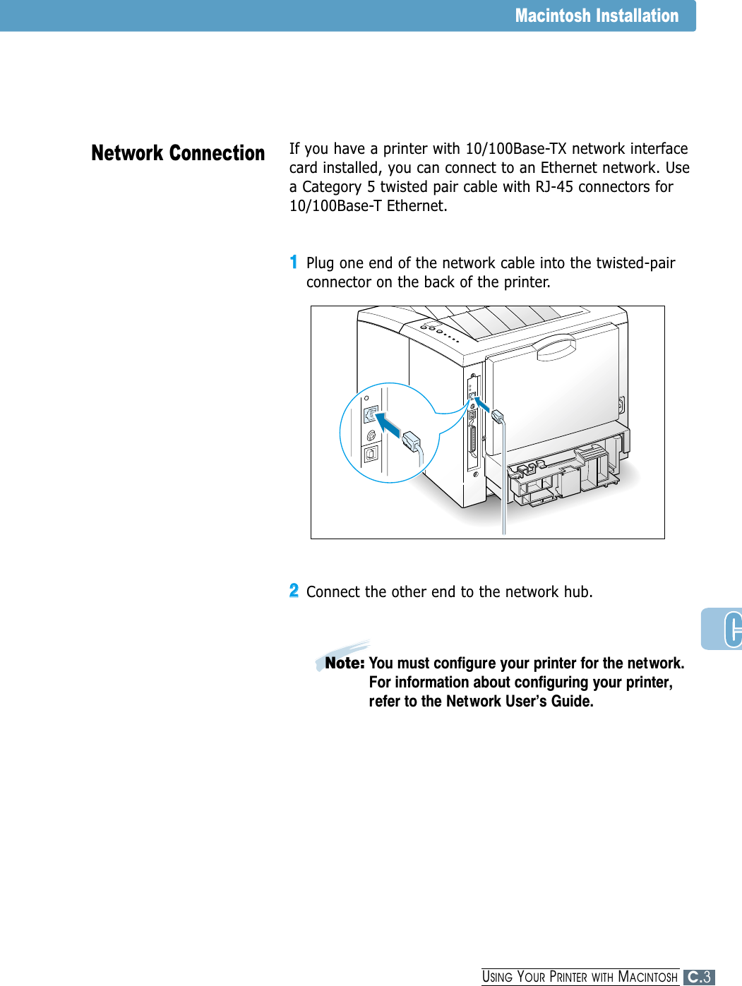 If you have a printer with 10/100Base-TX network interfacecard installed, you can connect to an Ethernet network. Usea Category 5 twisted pair cable with RJ-45 connectors for10/100Base-T Ethernet. 11Plug one end of the network cable into the twisted-pairconnector on the back of the printer.22Connect the other end to the network hub. Network ConnectionMacintosh InstallationNote: You must configure your printer for the network.For information about configuring your printer,refer to the Network User’s Guide.C.3USING YOUR PRINTER WITH MACINTOSH
