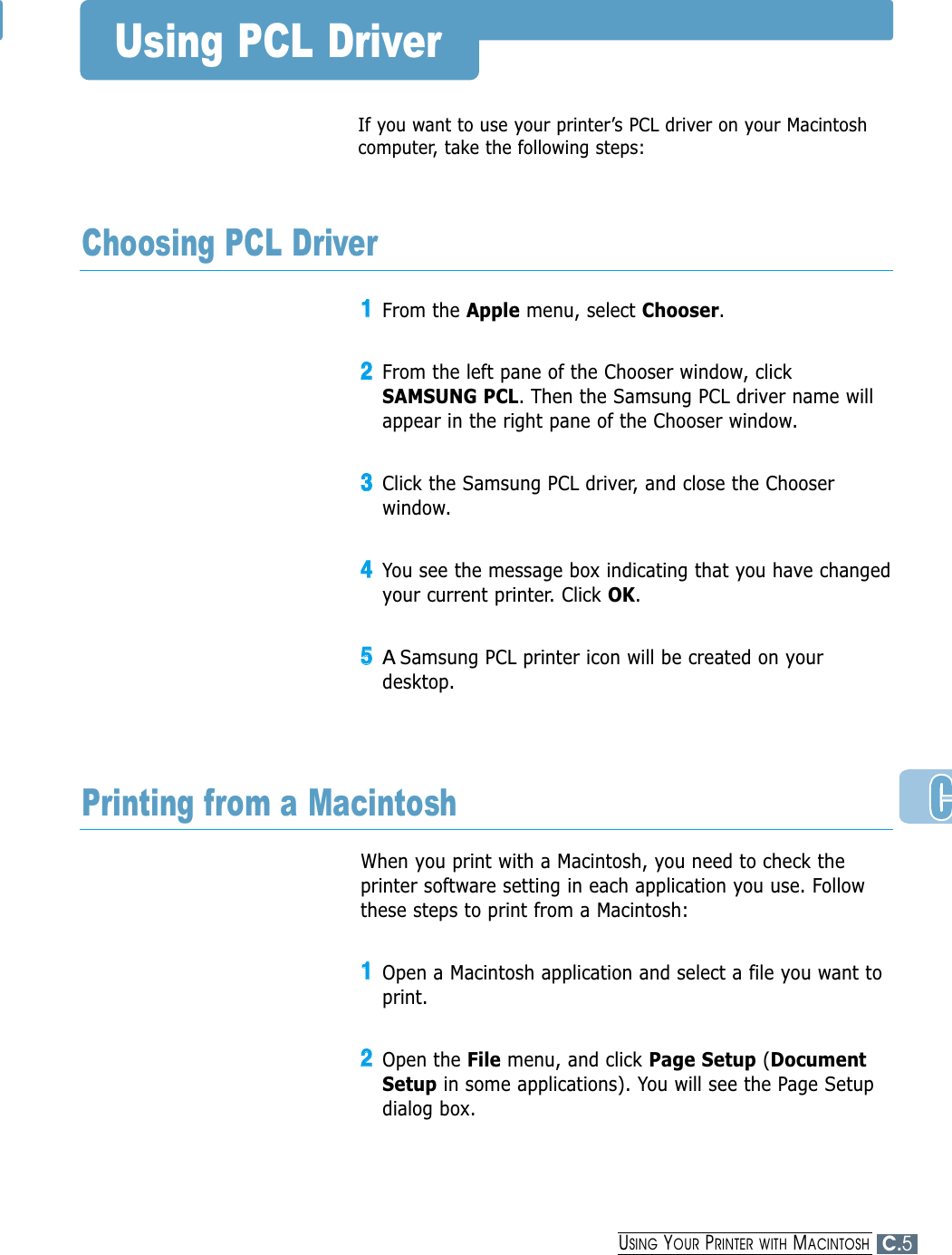 If you want to use your printer’s PCL driver on your Macintoshcomputer, take the following steps:Using PCL Driver11From the Apple menu, select Chooser.22From the left pane of the Chooser window, clickSAMSUNG PCL. Then the Samsung PCL driver name willappear in the right pane of the Chooser window.33Click the Samsung PCL driver, and close the Chooserwindow.44You see the message box indicating that you have changedyour current printer. Click OK. 55ASamsung PCL printer icon will be created on yourdesktop. Choosing PCL DriverWhen you print with a Macintosh, you need to check theprinter software setting in each application you use. Followthese steps to print from a Macintosh:11Open a Macintosh application and select a file you want toprint.22Open the File menu, and click Page Setup (DocumentSetup in some applications). You will see the Page Setupdialog box.Printing from a MacintoshC.5USING YOUR PRINTER WITH MACINTOSH