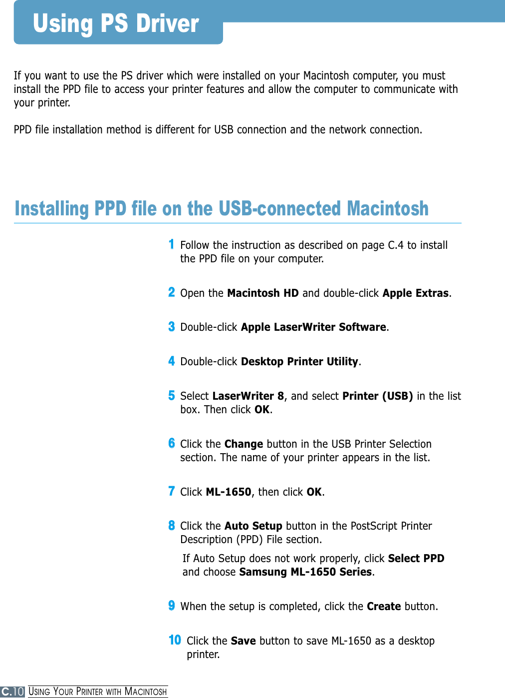 C.10If you want to use the PS driver which were installed on your Macintosh computer, you mustinstall the PPD file to access your printer features and allow the computer to communicate withyour printer.PPD file installation method is different for USB connection and the network connection.Using PS Driver11Follow the instruction as described on page C.4 to installthe PPD file on your computer.22Open the Macintosh HD and double-click Apple Extras.33Double-click Apple LaserWriter Software.44Double-click Desktop Printer Utility.55Select LaserWriter 8, and select Printer (USB) in the listbox. Then click OK.66Click the Change button in the USB Printer Selectionsection. The name of your printer appears in the list.77Click ML-1650, then click OK.88Click the Auto Setup button in the PostScript PrinterDescription (PPD) File section.If Auto Setup does not work properly, click Select PPDand choose Samsung ML-1650 Series.99When the setup is completed, click the Create button. 1100Click the Save button to save ML-1650 as a desktopprinter. Installing PPD file on the USB-connected MacintoshUSING YOUR PRINTER WITH MACINTOSH