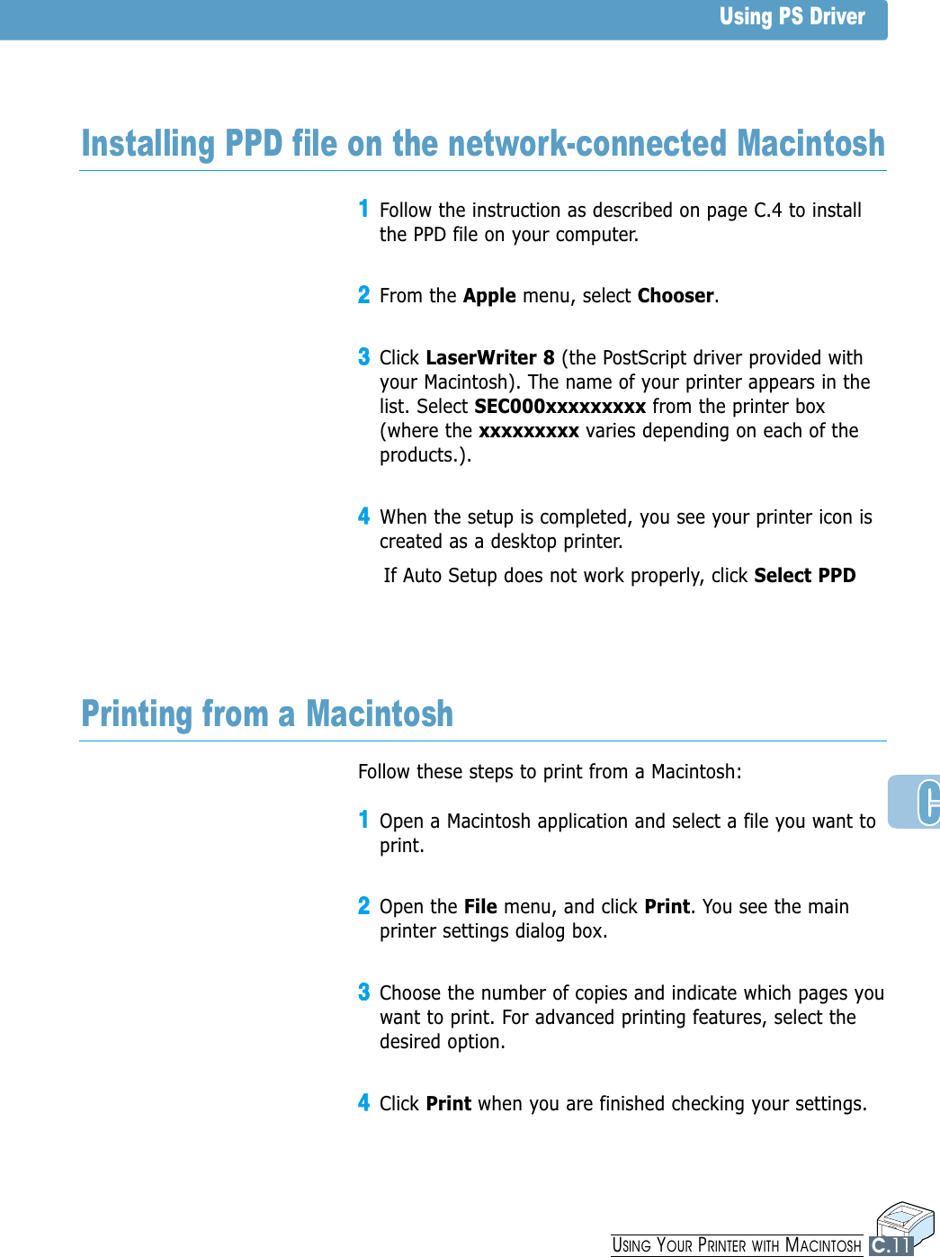 11Follow the instruction as described on page C.4 to installthe PPD file on your computer.22From the Apple menu, select Chooser.33Click LaserWriter 8 (the PostScript driver provided withyour Macintosh). The name of your printer appears in thelist. Select SEC000xxxxxxxxx from the printer box(where the xxxxxxxxx varies depending on each of theproducts.).44When the setup is completed, you see your printer icon iscreated as a desktop printer.If Auto Setup does not work properly, click Select PPDInstalling PPD file on the network-connected MacintoshFollow these steps to print from a Macintosh:11Open a Macintosh application and select a file you want toprint.22Open the File menu, and click Print. You see the mainprinter settings dialog box.33Choose the number of copies and indicate which pages youwant to print. For advanced printing features, select thedesired option. 44Click Print when you are finished checking your settings.Printing from a MacintoshUsing PS DriverUSING YOUR PRINTER WITH MACINTOSHC.11