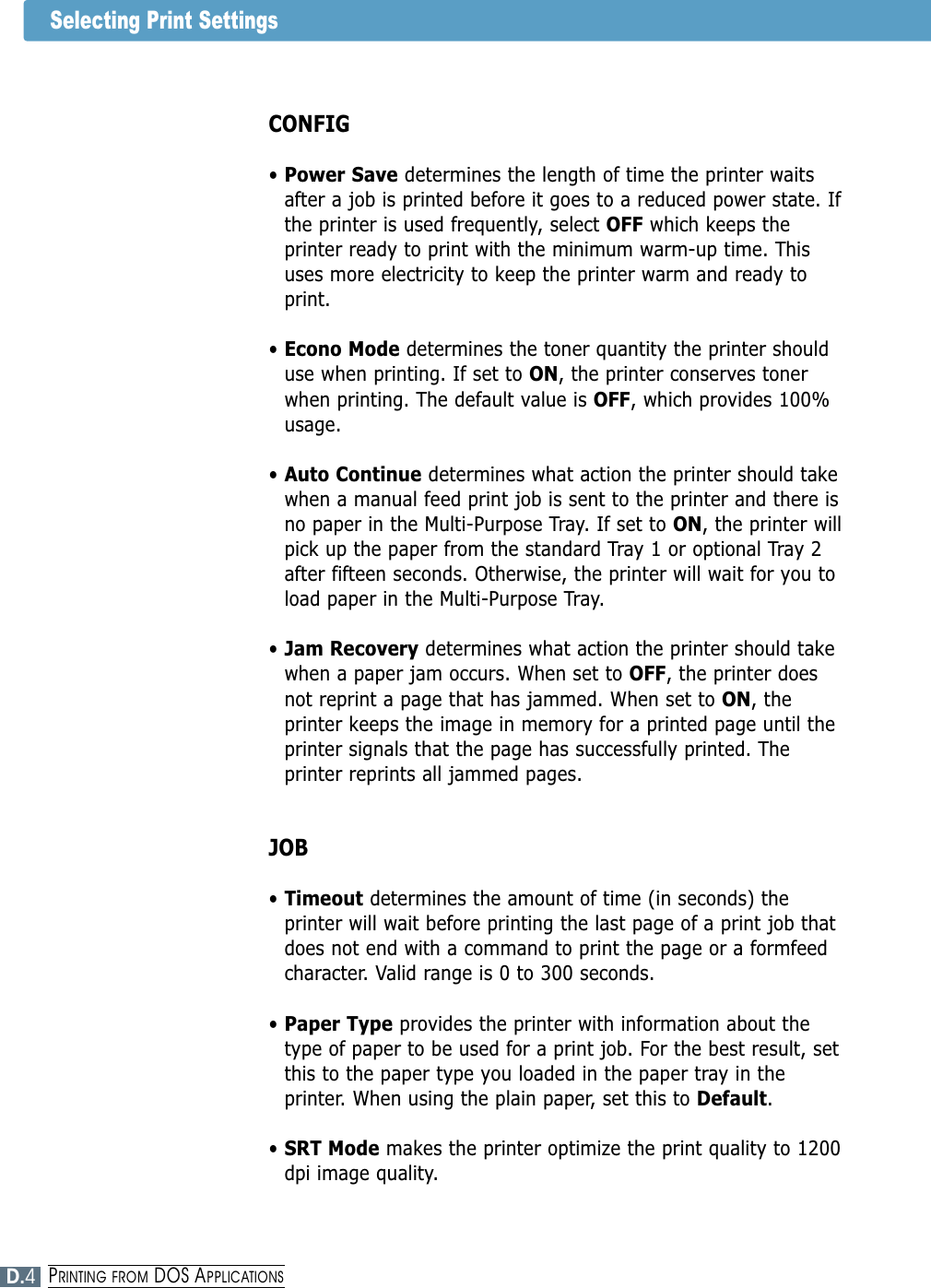 Selecting Print SettingsCONFIG• Power Save determines the length of time the printer waitsafter a job is printed before it goes to a reduced power state. Ifthe printer is used frequently, select OFF which keeps theprinter ready to print with the minimum warm-up time. Thisuses more electricity to keep the printer warm and ready toprint.• Econo Mode determines the toner quantity the printer shoulduse when printing. If set to ON, the printer conserves tonerwhen printing. The default value is OFF, which provides 100%usage.• Auto Continue determines what action the printer should takewhen a manual feed print job is sent to the printer and there isno paper in the Multi-Purpose Tray. If set to ON, the printer willpick up the paper from the standard Tray 1 or optional Tray 2after fifteen seconds. Otherwise, the printer will wait for you toload paper in the Multi-Purpose Tray.• Jam Recovery determines what action the printer should takewhen a paper jam occurs. When set to OFF, the printer doesnot reprint a page that has jammed. When set to ON, theprinter keeps the image in memory for a printed page until theprinter signals that the page has successfully printed. Theprinter reprints all jammed pages.JOB• Timeout determines the amount of time (in seconds) theprinter will wait before printing the last page of a print job thatdoes not end with a command to print the page or a formfeedcharacter. Valid range is 0 to 300 seconds.• Paper Type provides the printer with information about thetype of paper to be used for a print job. For the best result, setthis to the paper type you loaded in the paper tray in theprinter. When using the plain paper, set this to Default.• SRT Mode makes the printer optimize the print quality to 1200dpi image quality.D.4PRINTING FROM DOS APPLICATIONS
