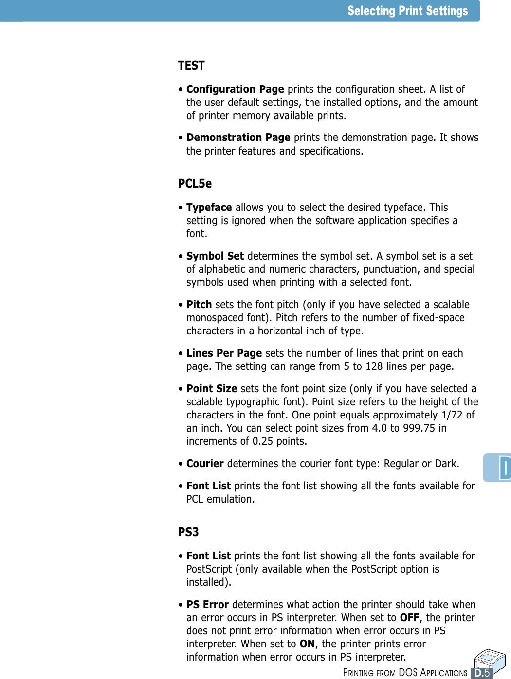 Selecting Print SettingsTEST• Configuration Page prints the configuration sheet. A list ofthe user default settings, the installed options, and the amountof printer memory available prints.• Demonstration Page prints the demonstration page. It showsthe printer features and specifications.PCL5e• Typeface allows you to select the desired typeface. Thissetting is ignored when the software application specifies afont.• Symbol Set determines the symbol set. A symbol set is a setof alphabetic and numeric characters, punctuation, and specialsymbols used when printing with a selected font.• Pitch sets the font pitch (only if you have selected a scalablemonospaced font). Pitch refers to the number of fixed-spacecharacters in a horizontal inch of type.• Lines Per Page sets the number of lines that print on eachpage. The setting can range from 5 to 128 lines per page.• Point Size sets the font point size (only if you have selected ascalable typographic font). Point size refers to the height of thecharacters in the font. One point equals approximately 1/72 ofan inch. You can select point sizes from 4.0 to 999.75 inincrements of 0.25 points.• Courier determines the courier font type: Regular or Dark.• Font List prints the font list showing all the fonts available forPCL emulation.PS3• Font List prints the font list showing all the fonts available forPostScript (only available when the PostScript option isinstalled).• PS Error determines what action the printer should take whenan error occurs in PS interpreter. When set to OFF, the printerdoes not print error information when error occurs in PSinterpreter. When set to ON, the printer prints errorinformation when error occurs in PS interpreter.D.5PRINTING FROM DOS APPLICATIONS