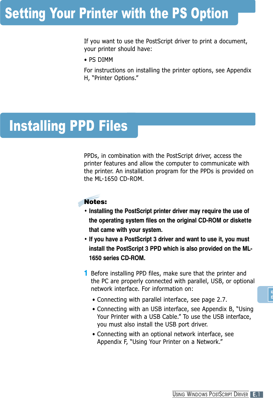 Setting Your Printer with the PS OptionIf you want to use the PostScript driver to print a document,your printer should have:• PS DIMMFor instructions on installing the printer options, see AppendixH, “Printer Options.”Installing PPD FilesPPDs, in combination with the PostScript driver, access theprinter features and allow the computer to communicate withthe printer. An installation program for the PPDs is provided onthe ML-1650 CD-ROM. Notes: • Installing the PostScript printer driver may require the use ofthe operating system files on the original CD-ROM or disket tethat came with your system.• If you have a PostScript 3 driver and want to use it, you mustinstall the PostScript 3 PPD which is also provided on the ML-1650 series CD-ROM.11Before installing PPD files, make sure that the printer and the PC are properly connected with parallel, USB, or optionalnetwork interface. For information on:• Connecting with parallel interface, see page 2.7.• Connecting with an USB interface, see Appendix B, “UsingYour Printer with a USB Cable.” To use the USB interface,you must also install the USB port driver.• Connecting with an optional network interface, seeAppendix F, “Using Your Printer on a Network.”E.1USING WINDOWS POSTSCRIPT DRIVER