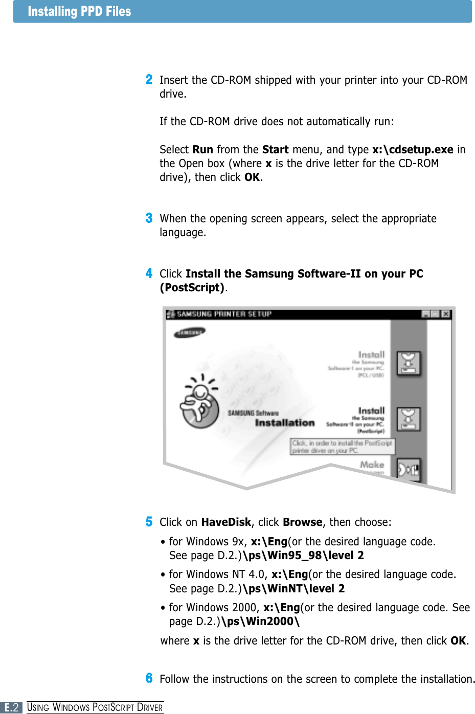 22Insert the CD-ROM shipped with your printer into your CD-ROMdrive.If the CD-ROM drive does not automatically run:Select Run from the Start menu, and type x:\cdsetup.exe inthe Open box (where xis the drive letter for the CD-ROMdrive), then click OK.33When the opening screen appears, select the appropriatelanguage. 44Click Install the Samsung Software-II on your PC(PostScript).55Click on HaveDisk, click Browse, then choose:• for Windows 9x, x:\Eng(or the desired language code. See page D.2.)\ps\Win95_98\level 2• for Windows NT 4.0, x:\Eng(or the desired language code.See page D.2.)\ps\WinNT\level 2• for Windows 2000, x:\Eng(or the desired language code. Seepage D.2.)\ps\Win2000\where xis the drive letter for the CD-ROM drive, then click OK.66Follow the instructions on the screen to complete the installation.Installing PPD FilesE.2USING WINDOWS POSTSCRIPT DRIVER