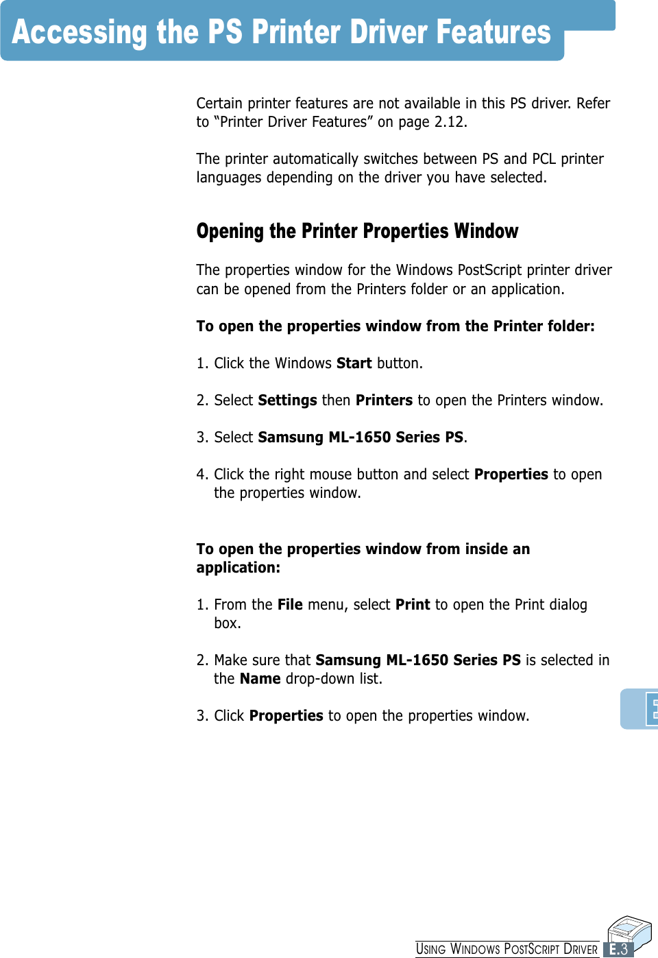 Accessing the PS Printer Driver FeaturesCertain printer features are not available in this PS driver. Referto “Printer Driver Features” on page 2.12.The printer automatically switches between PS and PCL printerlanguages depending on the driver you have selected. Opening the Printer Properties WindowThe properties window for the Windows PostScript printer drivercan be opened from the Printers folder or an application.To open the properties window from the Printer folder:1. Click the Windows Start button.2. Select Settings then Printers to open the Printers window.3. Select Samsung ML-1650 Series PS. 4. Click the right mouse button and select Properties to openthe properties window.To open the properties window from inside anapplication:1. From the File menu, select Print to open the Print dialogbox.2. Make sure that Samsung ML-1650 Series PS is selected inthe Name drop-down list. 3. Click Properties to open the properties window.E.3USING WINDOWS POSTSCRIPT DRIVER
