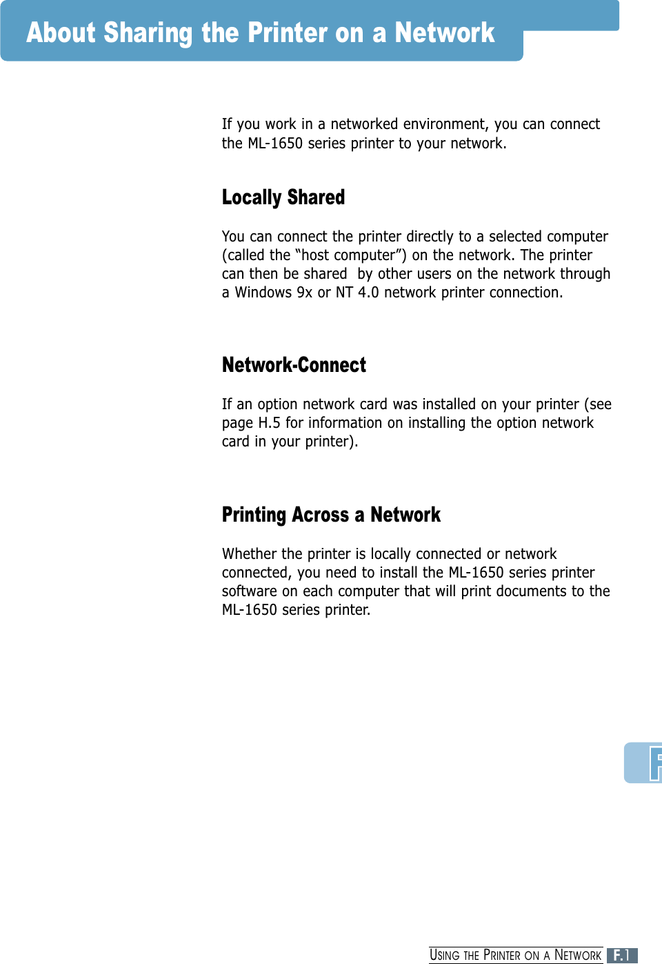 About Sharing the Printer on a NetworkIf you work in a networked environment, you can connectthe ML-1650 series printer to your network. Locally SharedYou can connect the printer directly to a selected computer(called the “host computer”) on the network. The printercan then be shared  by other users on the network througha Windows 9x or NT 4.0 network printer connection.Network-ConnectIf an option network card was installed on your printer (seepage H.5 for information on installing the option networkcard in your printer). Printing Across a NetworkWhether the printer is locally connected or networkconnected, you need to install the ML-1650 series printersoftware on each computer that will print documents to theML-1650 series printer.F.1USING THE PRINTER ON A NETWORK