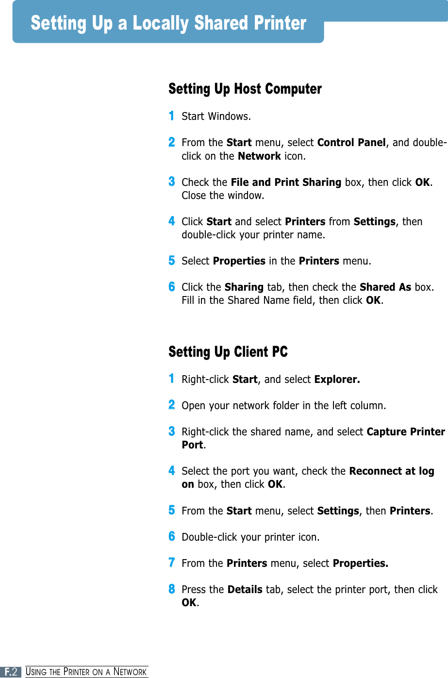 Setting Up Host Computer11Start Windows.22From the Start menu, select Control Panel, and double-click on the Network icon.33Check the File and Print Sharing box, then click OK.Close the window.44Click Start and select Printers from Settings, thendouble-click your printer name.55Select Properties in the Printers menu.66Click the Sharing tab, then check the Shared As box.Fill in the Shared Name field, then click OK.Setting Up Client PC11Right-click Start, and select Explorer.22Open your network folder in the left column.33Right-click the shared name, and select Capture PrinterPort.44Select the port you want, check the Reconnect at logon box, then click OK.55From the Start menu, select Settings, then Printers.66Double-click your printer icon.77From the Printers menu, select Properties.88Press the Details tab, select the printer port, then clickOK.Setting Up a Locally Shared PrinterF.2USING THE PRINTER ON A NETWORK