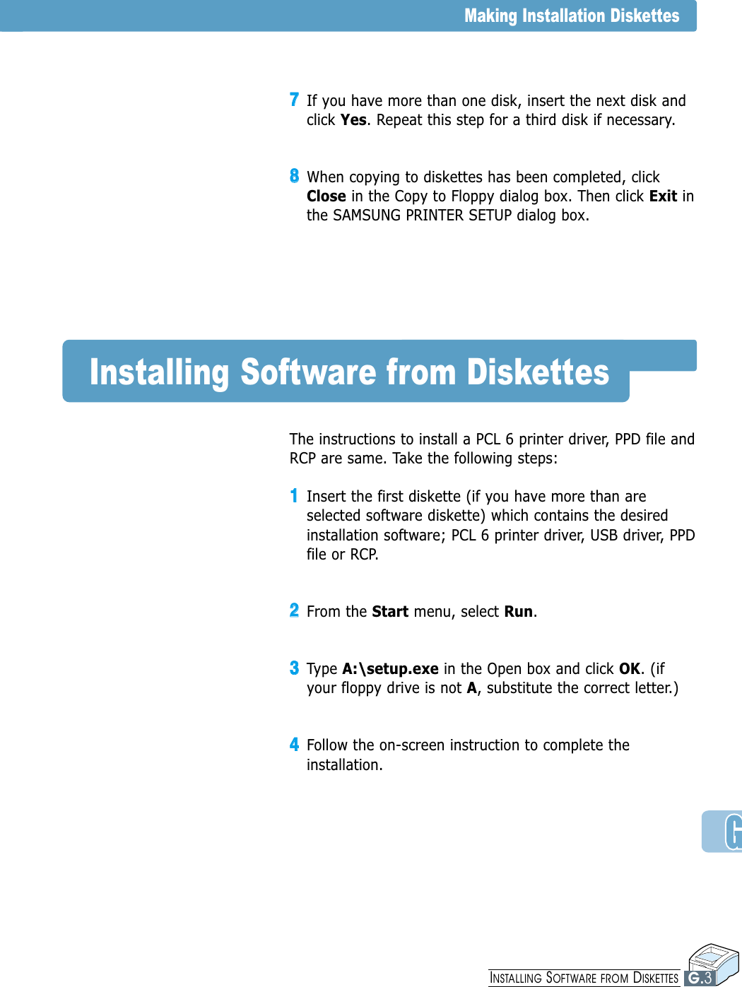 77If you have more than one disk, insert the next disk andclick Yes. Repeat this step for a third disk if necessary.88When copying to diskettes has been completed, clickClose in the Copy to Floppy dialog box. Then click Exit inthe SAMSUNG PRINTER SETUP dialog box.Installing Software from DiskettesThe instructions to install a PCL 6 printer driver, PPD file andRCP are same. Take the following steps:11Insert the first diskette (if you have more than areselected software diskette) which contains the desiredinstallation software; PCL 6 printer driver, USB driver, PPDfile or RCP.22From the Start menu, select Run. 33Type A:\setup.exe in the Open box and click OK. (ifyour floppy drive is not A, substitute the correct letter.)44Follow the on-screen instruction to complete theinstallation.Making Installation DiskettesG.3INSTALLING SOFTWARE FROM DISKETTES