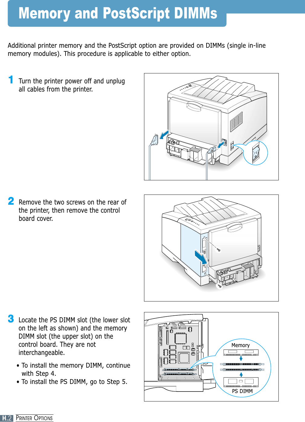 Memory and PostScript DIMMsAdditional printer memory and the PostScript option are provided on DIMMs (single in-linememory modules). This procedure is applicable to either option.11Turn the printer power off and unplugall cables from the printer.22Remove the two screws on the rear ofthe printer, then remove the controlboard cover.33Locate the PS DIMM slot (the lower sloton the left as shown) and the memoryDIMM slot (the upper slot) on thecontrol board. They are notinterchangeable.• To install the memory DIMM, continuewith Step 4.• To install the PS DIMM, go to Step 5.MemoryPS DIMMH.2PRINTER OPTIONS