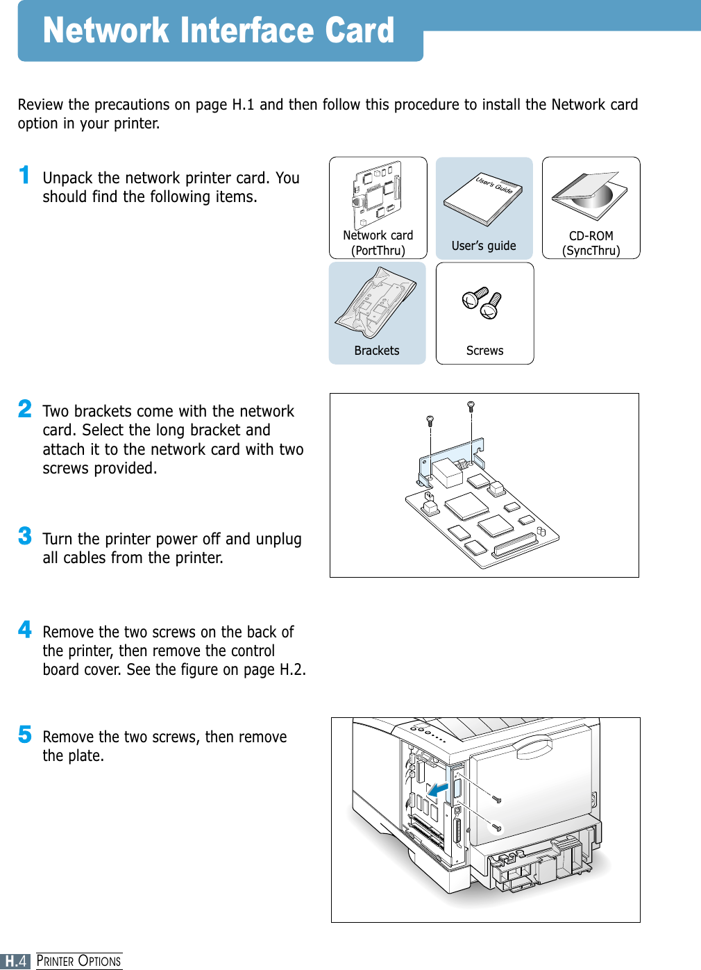 Network Interface CardReview the precautions on page H.1 and then follow this procedure to install the Network cardoption in your printer.11Unpack the network printer card. Youshould find the following items.22Two brackets come with the networkcard. Select the long bracket andattach it to the network card with twoscrews provided.33Turn the printer power off and unplugall cables from the printer.44Remove the two screws on the back ofthe printer, then remove the controlboard cover. See the figure on page H.2.55Remove the two screws, then removethe plate.Network card(PortThru)ScrewsUser’s guide CD-ROM(SyncThru)BracketsH.4PRINTER OPTIONS