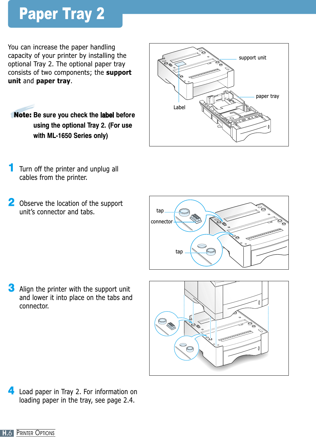 Paper Tray 2You can increase the paper handlingcapacity of your printer by installing theoptional Tray 2. The optional paper trayconsists of two components; the supportunit and paper tray.11Turn off the printer and unplug allcables from the printer.22Observe the location of the supportunit’s connector and tabs.33Align the printer with the support unitand lower it into place on the tabs andconnector.44Load paper in Tray 2. For information onloading paper in the tray, see page 2.4.support unitpaper trayLabeltaptapconnectorH.6PRINTER OPTIONSNote: Be sure you check the llaabbeellbeforeusing the optional Tray 2. (For usewith ML-1650 Series only)