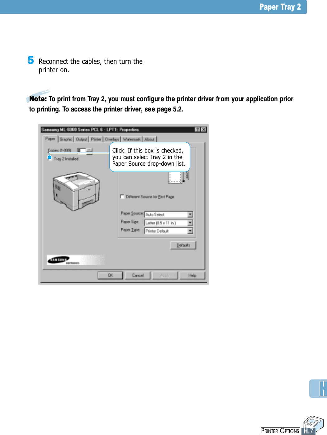 Paper Tray 2Note: To print from Tray 2, you must configure the printer driver from your application priorto printing. To access the printer driver, see page 5.2.55Reconnect the cables, then turn theprinter on.Click. If this box is checked,you can select Tray 2 in thePaper Source drop-down list.H.7PRINTER OPTIONS