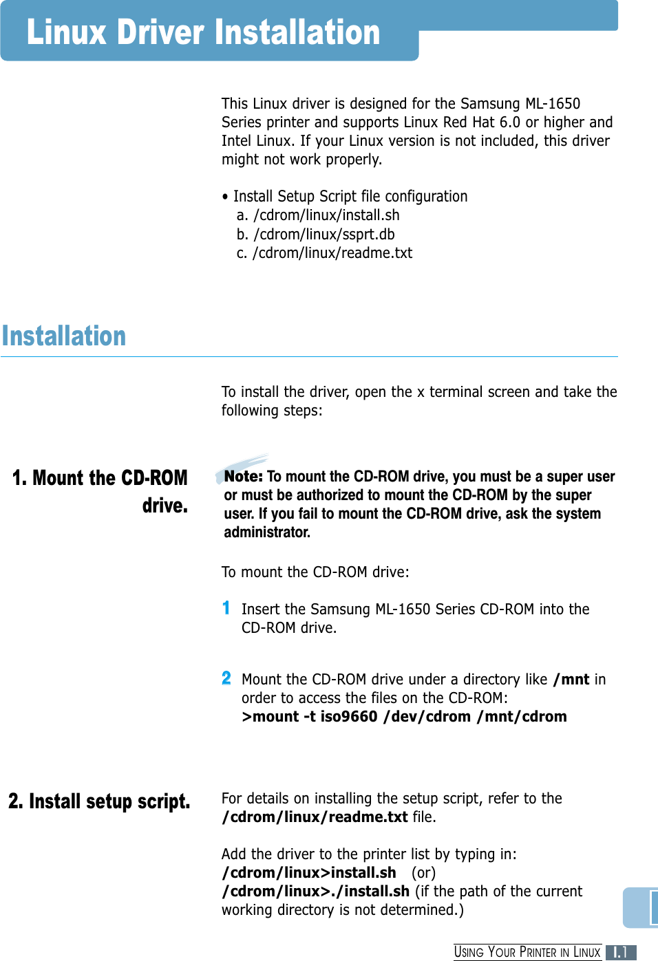 Linux Driver InstallationThis Linux driver is designed for the Samsung ML-1650Series printer and supports Linux Red Hat 6.0 or higher andIntel Linux. If your Linux version is not included, this drivermight not work properly.• Install Setup Script file configurationa. /cdrom/linux/install.shb. /cdrom/linux/ssprt.dbc. /cdrom/linux/readme.txtTo install the driver, open the x terminal screen and take thefollowing steps:InstallationTo mount the CD-ROM drive:11Insert the Samsung ML-1650 Series CD-ROM into theCD-ROM drive.22Mount the CD-ROM drive under a directory like /mnt inorder to access the files on the CD-ROM: &gt;mount -t iso9660 /dev/cdrom /mnt/cdromNote: To mount the CD-ROM drive, you must be a super useror must be authorized to mount the CD-ROM by the superuser. If you fail to mount the CD-ROM drive, ask the systemadministrator.1. Mount the CD-ROMdrive.2. Install setup script.For details on installing the setup script, refer to the/cdrom/linux/readme.txt file.Add the driver to the printer list by typing in:/cdrom/linux&gt;install.sh (or)/cdrom/linux&gt;./install.sh (if the path of the currentworking directory is not determined.)I.1USING YOUR PRINTER IN LINUX