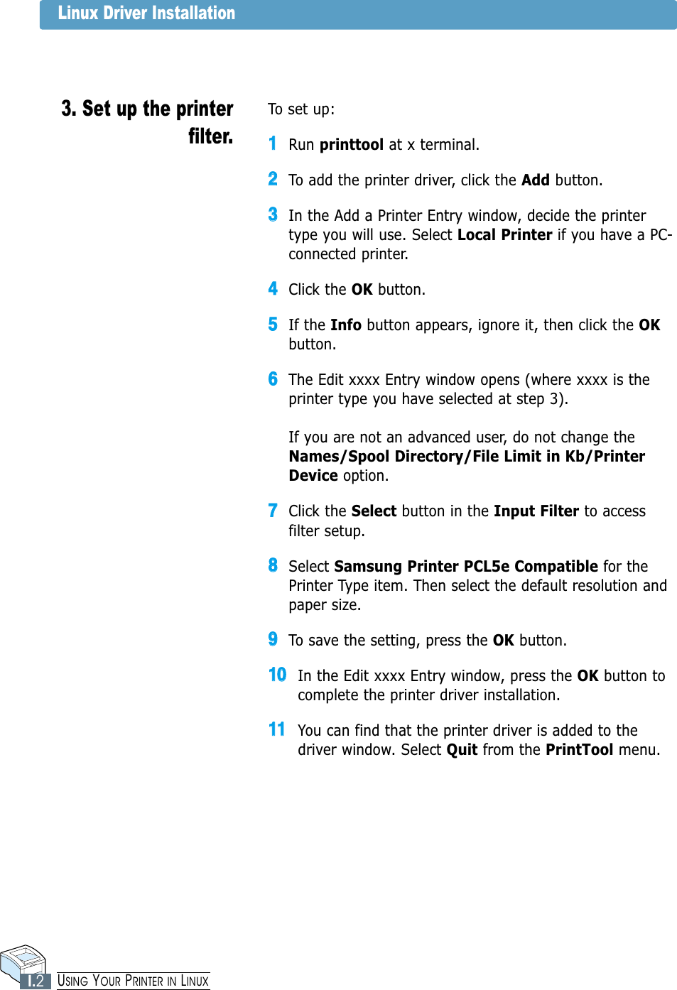 Linux Driver Installation3. Set up the printerfilter.To set up:11Run printtool at x terminal.22To add the printer driver, click the Add button.33In the Add a Printer Entry window, decide the printertype you will use. Select Local Printer if you have a PC-connected printer.44Click the OK button.55If the Info button appears, ignore it, then click the OKbutton.66The Edit xxxx Entry window opens (where xxxx is theprinter type you have selected at step 3).If you are not an advanced user, do not change theNames/Spool Directory/File Limit in Kb/PrinterDevice option.77Click the Select button in the Input Filter to accessfilter setup.88Select Samsung Printer PCL5e Compatible for thePrinter Type item. Then select the default resolution andpaper size.99To save the setting, press the OK button.1100In the Edit xxxx Entry window, press the OK button tocomplete the printer driver installation.1111You can find that the printer driver is added to thedriver window. Select Quit from the PrintTool menu.I.2USING YOUR PRINTER IN LINUX