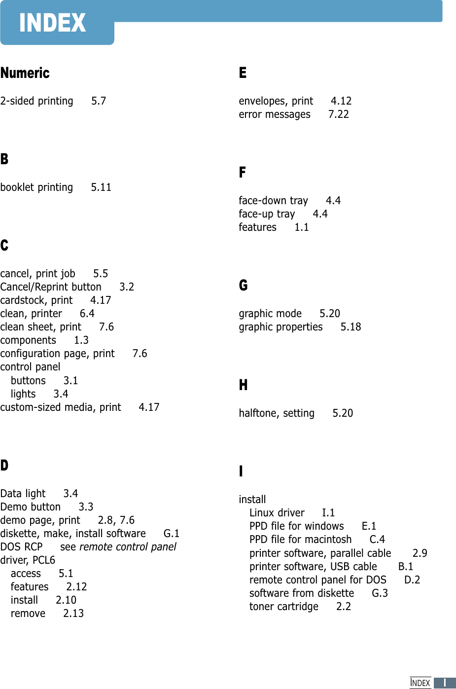 INDEXNumeric2-sided printing     5.7Bbooklet printing     5.11Ccancel, print job     5.5Cancel/Reprint button     3.2cardstock, print     4.17clean, printer     6.4clean sheet, print     7.6components     1.3configuration page, print     7.6control panelbuttons     3.1lights     3.4custom-sized media, print     4.17DData light     3.4Demo button     3.3demo page, print     2.8, 7.6diskette, make, install software     G.1DOS RCP     see remote control paneldriver, PCL6access     5.1features     2.12install     2.10remove     2.13Eenvelopes, print     4.12error messages     7.22Fface-down tray     4.4face-up tray     4.4features     1.1Ggraphic mode     5.20graphic properties     5.18Hhalftone, setting     5.20IinstallLinux driver     I.1PPD file for windows     E.1PPD file for macintosh     C.4printer software, parallel cable      2.9printer software, USB cable      B.1remote control panel for DOS     D.2software from diskette     G.3toner cartridge     2.2IINDEX