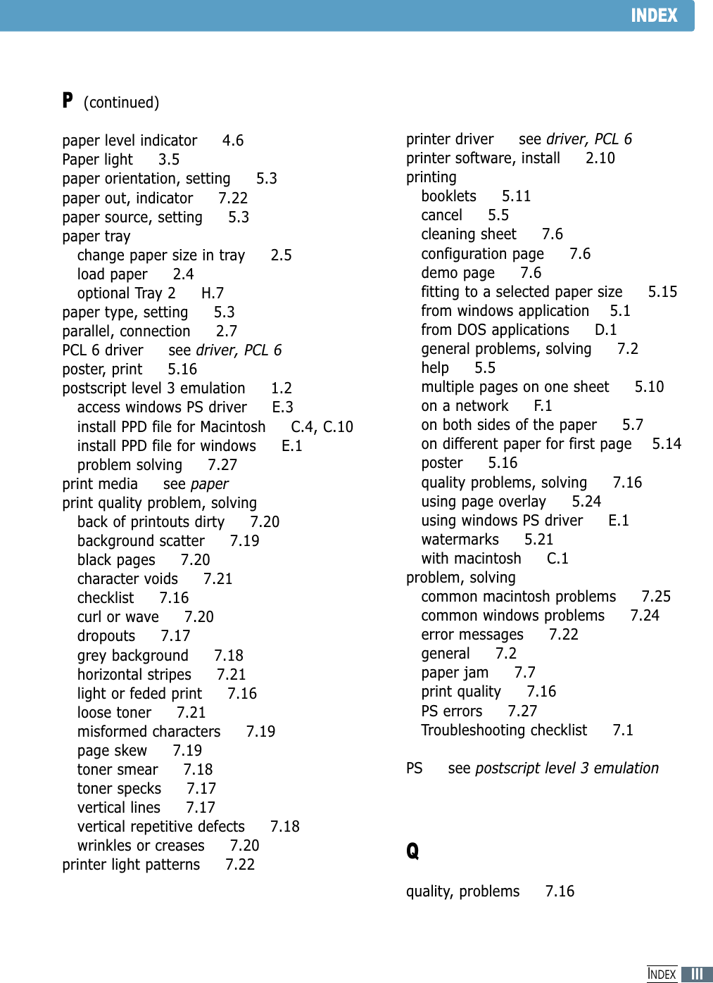 INDEXP(continued)paper level indicator     4.6Paper light     3.5paper orientation, setting     5.3paper out, indicator     7.22paper source, setting     5.3paper traychange paper size in tray     2.5load paper     2.4optional Tray 2     H.7paper type, setting     5.3parallel, connection     2.7PCL 6 driver     see driver, PCL 6poster, print     5.16postscript level 3 emulation     1.2access windows PS driver     E.3install PPD file for Macintosh     C.4, C.10install PPD file for windows     E.1problem solving     7.27print media     see paperprint quality problem, solvingback of printouts dirty     7.20background scatter     7.19black pages     7.20character voids     7.21checklist     7.16curl or wave     7.20dropouts     7.17grey background     7.18horizontal stripes     7.21light or feded print     7.16loose toner     7.21misformed characters     7.19page skew     7.19toner smear     7.18toner specks     7.17vertical lines     7.17vertical repetitive defects     7.18wrinkles or creases     7.20printer light patterns     7.22printer driver     see driver, PCL 6printer software, install     2.10printingbooklets     5.11cancel     5.5cleaning sheet     7.6configuration page     7.6demo page     7.6fitting to a selected paper size     5.15from windows application    5.1from DOS applications     D.1general problems, solving     7.2help     5.5multiple pages on one sheet     5.10on a network     F.1on both sides of the paper     5.7on different paper for first page    5.14poster     5.16quality problems, solving     7.16using page overlay     5.24using windows PS driver     E.1watermarks     5.21with macintosh     C.1problem, solvingcommon macintosh problems     7.25common windows problems     7.24error messages     7.22general     7.2paper jam     7.7print quality     7.16PS errors     7.27Troubleshooting checklist     7.1PS     see postscript level 3 emulationQquality, problems     7.16IIIINDEX