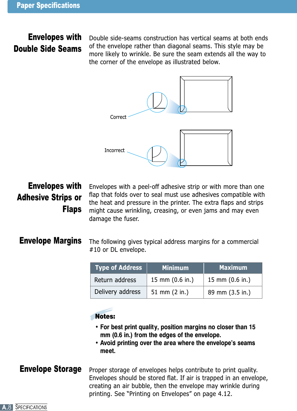 Double side-seams construction has vertical seams at both endsof the envelope rather than diagonal seams. This style may bemore likely to wrinkle. Be sure the seam extends all the way tothe corner of the envelope as illustrated below.Envelopes withDouble Side SeamsEnvelopes with a peel-off adhesive strip or with more than oneflap that folds over to seal must use adhesives compatible withthe heat and pressure in the printer. The extra flaps and stripsmight cause wrinkling, creasing, or even jams and may evendamage the fuser.Envelopes withAdhesive Strips orFlapsThe following gives typical address margins for a commercial#10 or DL envelope.Envelope MarginsProper storage of envelopes helps contribute to print quality.Envelopes should be stored flat. If air is trapped in an envelope,creating an air bubble, then the envelope may wrinkle duringprinting. See “Printing on Envelopes” on page 4.12.Envelope StorageCorrectIncorrectMinimumType of AddressReturn addressDelivery addressMaximum15 mm (0.6 in.)15 mm (0.6 in.)89 mm (3.5 in.)51 mm (2 in.)Notes: • For best print quality, position margins no closer than 15mm (0.6 in.) from the edges of the envelope.• Avoid printing over the area where the envelope’s seamsmeet.Paper SpecificationsA.8SPECIFICATIONS