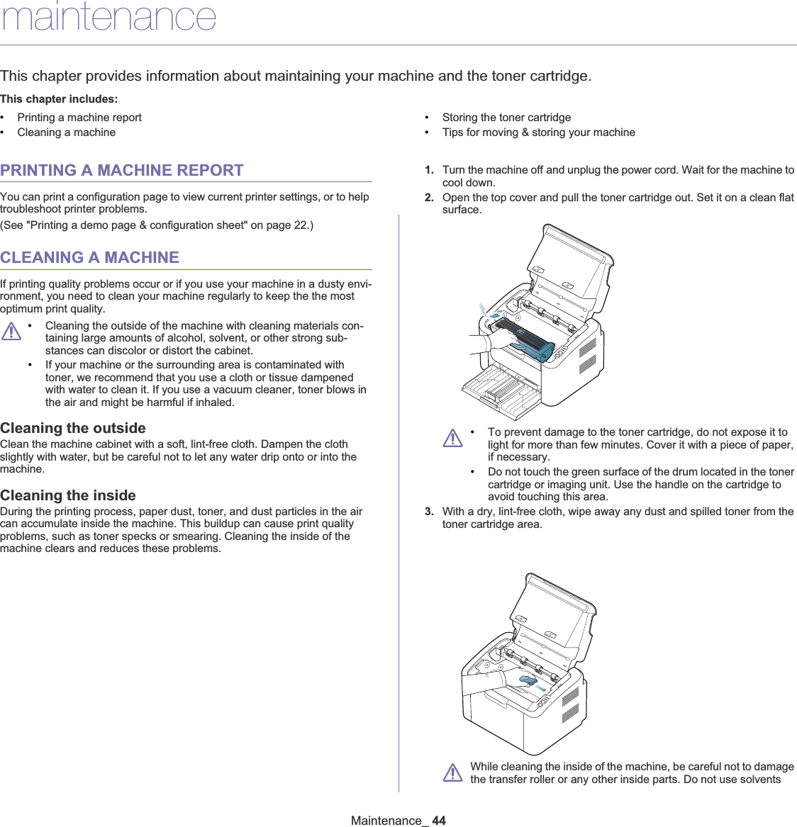 Maintenance_ 447.maintenanceThis chapter provides information about maintaining your machine and the toner cartridge.This chapter includes:•Printing a machine report•Cleaning a machine•Storing the toner cartridge•Tips for moving &amp; storing your machinePRINTING A MACHINE REPORTYou can print a configuration page to view current printer settings, or to help troubleshoot printer problems. (See &quot;Printing a demo page &amp; configuration sheet&quot; on page 22.)CLEANING A MACHINEIf printing quality problems occur or if you use your machine in a dusty envi-ronment, you need to clean your machine regularly to keep the the most optimum print quality.•Cleaning the outside of the machine with cleaning materials con-taining large amounts of alcohol, solvent, or other strong sub-stances can discolor or distort the cabinet. •If your machine or the surrounding area is contaminated with toner, we recommend that you use a cloth or tissue dampened with water to clean it. If you use a vacuum cleaner, toner blows in the air and might be harmful if inhaled.Cleaning the outsideClean the machine cabinet with a soft, lint-free cloth. Dampen the cloth slightly with water, but be careful not to let any water drip onto or into the machine.Cleaning the insideDuring the printing process, paper dust, toner, and dust particles in the air can accumulate inside the machine. This buildup can cause print quality problems, such as toner specks or smearing. Cleaning the inside of the machine clears and reduces these problems.1. Turn the machine offGand unplug the power cord. Wait for the machine to cool down.2. Open the top cover and pull the toner cartridge out. Set it on a clean flat surface.•To prevent damage to the toner cartridge, do not expose it to light for more than few minutes. Cover it with a piece of paper, if necessary. •Do not touch the green surface of the drum located in the toner cartridge or imaging unit. Use the handle on the cartridge to avoid touching this area.3. With a dry, lint-free cloth, wipe away any dust and spilled toner from the toner cartridge area.While cleaning the inside of the machine, be careful not to damage the transfer roller or any other inside parts. Do not use solvents 