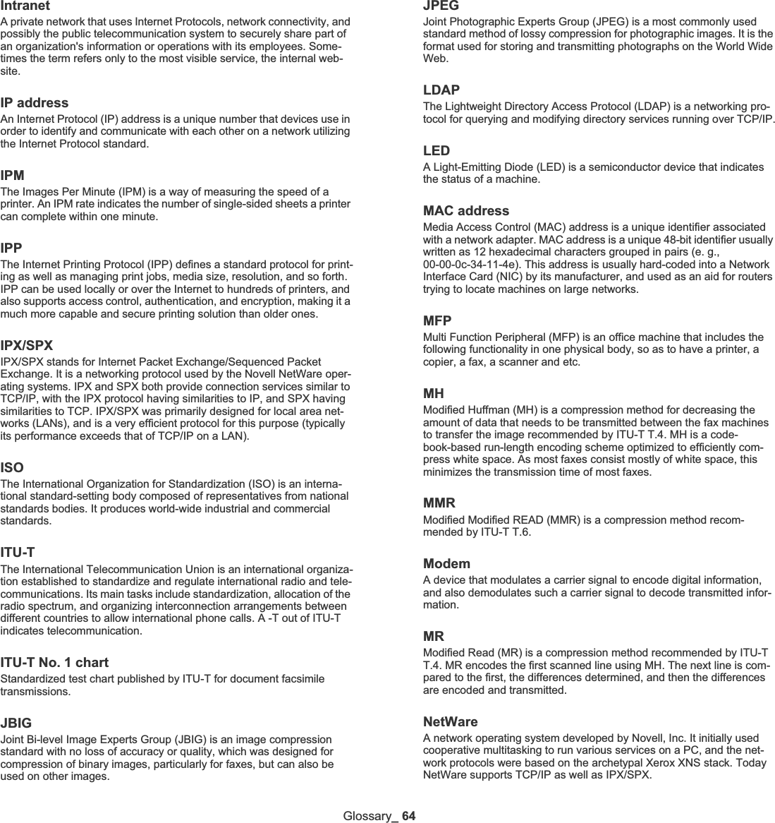 Glossary_ 64IntranetA private network that uses Internet Protocols, network connectivity, and possibly the public telecommunication system to securely share part of an organization&apos;s information or operations with its employees. Some-times the term refers only to the most visible service, the internal web-site.IP addressAn Internet Protocol (IP) address is a unique number that devices use in order to identify and communicate with each other on a network utilizing the Internet Protocol standard.IPMThe Images Per Minute (IPM) is a way of measuring the speed of a printer. An IPM rate indicates the number of single-sided sheets a printer can complete within one minute.IPPThe Internet Printing Protocol (IPP) defines a standard protocol for print-ing as well as managing print jobs, media size, resolution, and so forth. IPP can be used locally or over the Internet to hundreds of printers, and also supports access control, authentication, and encryption, making it a much more capable and secure printing solution than older ones.IPX/SPXIPX/SPX stands for Internet Packet Exchange/Sequenced Packet Exchange. It is a networking protocol used by the Novell NetWare oper-ating systems. IPX and SPX both provide connection services similar to TCP/IP, with the IPX protocol having similarities to IP, and SPX having similarities to TCP. IPX/SPX was primarily designed for local area net-works (LANs), and is a very efficient protocol for this purpose (typically its performance exceeds that of TCP/IP on a LAN).ISOThe International Organization for Standardization (ISO) is an interna-tional standard-setting body composed of representatives from national standards bodies. It produces world-wide industrial and commercial standards.ITU-TThe International Telecommunication Union is an international organiza-tion established to standardize and regulate international radio and tele-communications. Its main tasks include standardization, allocation of the radio spectrum, and organizing interconnection arrangements between different countries to allow international phone calls. A -T out of ITU-T indicates telecommunication.ITU-T No. 1 chartStandardized test chart published by ITU-T for document facsimile transmissions.JBIGJoint Bi-level Image Experts Group (JBIG) is an image compression standard with no loss of accuracy or quality, which was designed for compression of binary images, particularly for faxes, but can also be used on other images.JPEGJoint Photographic Experts Group (JPEG) is a most commonly used standard method of lossy compression for photographic images. It is the format used for storing and transmitting photographs on the World Wide Web.LDAPThe Lightweight Directory Access Protocol (LDAP) is a networking pro-tocol for querying and modifying directory services running over TCP/IP.LEDA Light-Emitting Diode (LED) is a semiconductor device that indicates the status of a machine.MAC addressMedia Access Control (MAC) address is a unique identifier associated with a network adapter. MAC address is a unique 48-bit identifier usually written as 12 hexadecimal characters grouped in pairs (e. g., 00-00-0c-34-11-4e). This address is usually hard-coded into a Network Interface Card (NIC) by its manufacturer, and used as an aid for routers trying to locate machines on large networks.MFPMulti Function Peripheral (MFP) is an office machine that includes the following functionality in one physical body, so as to have a printer, a copier, a fax, a scanner and etc.MHModified Huffman (MH) is a compression method for decreasing the amount of data that needs to be transmitted between the fax machines to transfer the image recommended by ITU-T T.4. MH is a code-book-based run-length encoding scheme optimized to efficiently com-press white space. As most faxes consist mostly of white space, this minimizes the transmission time of most faxes. MMRModified Modified READ (MMR) is a compression method recom-mended by ITU-T T.6.ModemA device that modulates a carrier signal to encode digital information, and also demodulates such a carrier signal to decode transmitted infor-mation.MRModified Read (MR) is a compression method recommended by ITU-T T.4. MR encodes the first scanned line using MH. The next line is com-pared to the first, the differences determined, and then the differences are encoded and transmitted.NetWareA network operating system developed by Novell, Inc. It initially used cooperative multitasking to run various services on a PC, and the net-work protocols were based on the archetypal Xerox XNS stack. Today NetWare supports TCP/IP as well as IPX/SPX.