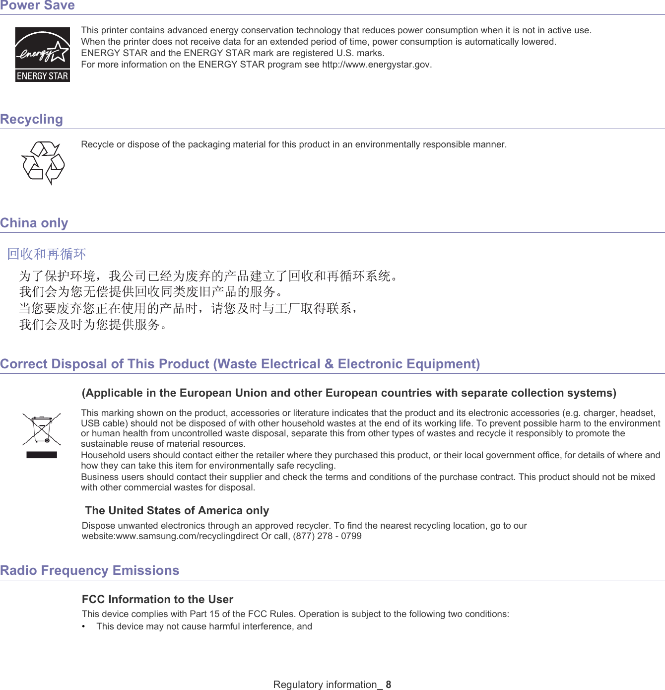 Regulatory information_ 8Power SaveThis printer contains advanced energy conservation technology that reduces power consumption when it is not in active use.When the printer does not receive data for an extended period of time, power consumption is automatically lowered. ENERGY STAR and the ENERGY STAR mark are registered U.S. marks. For more information on the ENERGY STAR program see http://www.energystar.gov.RecyclingRecycle or dispose of the packaging material for this product in an environmentally responsible manner.China onlyCorrect Disposal of This Product (Waste Electrical &amp; Electronic Equipment)(Applicable in the European Union and other European countries with separate collection systems)This marking shown on the product, accessories or literature indicates that the product and its electronic accessories (e.g. charger, headset, USB cable) should not be disposed of with other household wastes at the end of its working life. To prevent possible harm to the environment or human health from uncontrolled waste disposal, separate this from other types of wastes and recycle it responsibly to promote the sustainable reuse of material resources. Household users should contact either the retailer where they purchased this product, or their local government office, for details of where and how they can take this item for environmentally safe recycling. Business users should contact their supplier and check the terms and conditions of the purchase contract. This product should not be mixed with other commercial wastes for disposal. The United States of America onlyDispose unwanted electronics through an approved recycler. To find the nearest recycling location, go to our website:www.samsung.com/recyclingdirect Or call, (877) 278 - 0799Radio Frequency EmissionsFCC Information to the UserThis device complies with Part 15 of the FCC Rules. Operation is subject to the following two conditions: •This device may not cause harmful interference, and