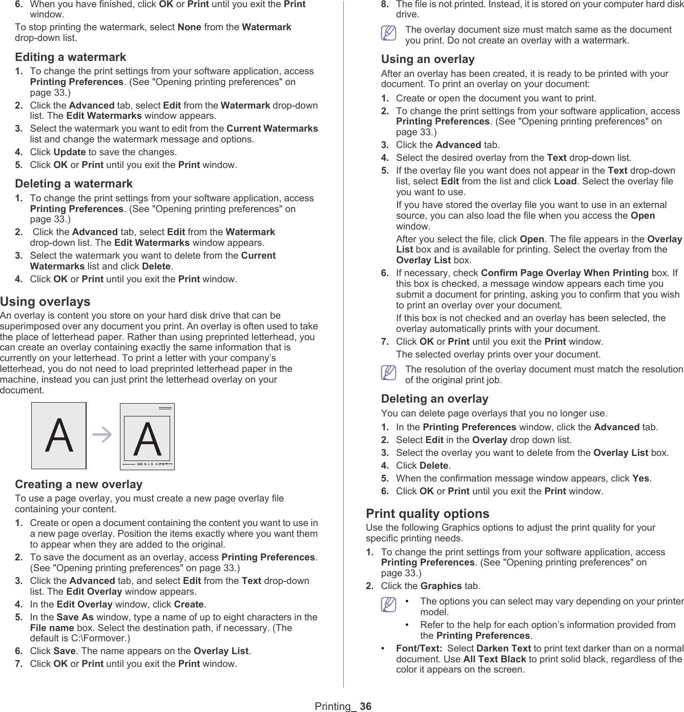 Printing_ 366. When you have finished, click OK or Print until you exit the Print window.To stop printing the watermark, select None from the Watermark drop-down list. Editing a watermark1. To change the print settings from your software application, access Printing Preferences. (See "Opening printing preferences" on page 33.)2. Click the Advanced tab, select Edit from the Watermark drop-down list. The Edit Watermarks window appears. 3. Select the watermark you want to edit from the Current Watermarks list and change the watermark message and options. 4. Click Update to save the changes.5. Click OK or Print until you exit the Print window. Deleting a watermark1. To change the print settings from your software application, access Printing Preferences. (See "Opening printing preferences" on page 33.)2.  Click the Advanced tab, select Edit from the Watermark drop-down list. The Edit Watermarks window appears. 3. Select the watermark you want to delete from the Current Watermarks list and click Delete. 4. Click OK or Print until you exit the Print window.Using overlaysAn overlay is content you store on your hard disk drive that can be superimposed over any document you print. An overlay is often used to take the place of letterhead paper. Rather than using preprinted letterhead, you can create an overlay containing exactly the same information that is currently on your letterhead. To print a letter with your company&rsquo;s letterhead, you do not need to load preprinted letterhead paper in the machine, instead you can just print the letterhead overlay on your document.Creating a new overlayTo use a page overlay, you must create a new page overlay file containing your content.1. Create or open a document containing the content you want to use in a new page overlay. Position the items exactly where you want them to appear when they are added to the original.2. To save the document as an overlay, access Printing Preferences. (See "Opening printing preferences" on page 33.)3. Click the Advanced tab, and select Edit from the Text drop-down list. The Edit Overlay window appears.4. In the Edit Overlay window, click Create. 5. In the Save As window, type a name of up to eight characters in the File name box. Select the destination path, if necessary. (The default is C:\Formover.)6. Click Save. The name appears on the Overlay List. 7. Click OK or Print until you exit the Print window.8. The file is not printed. Instead, it is stored on your computer hard disk drive. The overlay document size must match same as the document you print. Do not create an overlay with a watermark.Using an overlayAfter an overlay has been created, it is ready to be printed with your document. To print an overlay on your document:1. Create or open the document you want to print.2. To change the print settings from your software application, access Printing Preferences. (See "Opening printing preferences" on page 33.)3. Click the Advanced tab. 4. Select the desired overlay from the Text drop-down list. 5. If the overlay file you want does not appear in the Text drop-down list, select Edit from the list and click Load. Select the overlay file you want to use. If you have stored the overlay file you want to use in an external source, you can also load the file when you access the Open window. After you select the file, click Open. The file appears in the Overlay List box and is available for printing. Select the overlay from the Overlay List box. 6. If necessary, check Confirm Page Overlay When Printing box. If this box is checked, a message window appears each time you submit a document for printing, asking you to confirm that you wish to print an overlay over your document. If this box is not checked and an overlay has been selected, the overlay automatically prints with your document. 7. Click OK or Print until you exit the Print window. The selected overlay prints over your document.  The resolution of the overlay document must match the resolution of the original print job.Deleting an overlayYou can delete page overlays that you no longer use. 1. In the Printing Preferences window, click the Advanced tab. 2. Select Edit in the Overlay drop down list. 3. Select the overlay you want to delete from the Overlay List box. 4. Click Delete. 5. When the confirmation message window appears, click Yes.6. Click OK or Print until you exit the Print window.Print quality optionsUse the following Graphics options to adjust the print quality for your specific printing needs.1. To change the print settings from your software application, access Printing Preferences. (See "Opening printing preferences" on page 33.)2. Click the Graphics tab. &bull;The options you can select may vary depending on your printer model. &bull;Refer to the help for each option&rsquo;s information provided from the Printing Preferences.&bull;Font/Text: Select Darken Text to print text darker than on a normal document. Use All Text Black to print solid black, regardless of the color it appears on the screen.