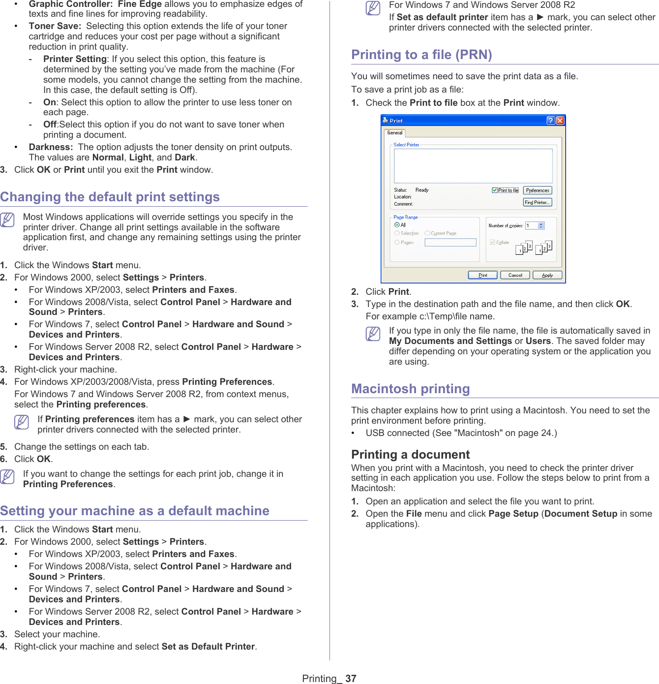 Printing_ 37&bull;Graphic Controller: Fine Edge allows you to emphasize edges of texts and fine lines for improving readability.&bull;Toner Save: Selecting this option extends the life of your toner cartridge and reduces your cost per page without a significant reduction in print quality.-Printer Setting: If you select this option, this feature is determined by the setting you&rsquo;ve made from the machine (For some models, you cannot change the setting from the machine. In this case, the default setting is Off). -On: Select this option to allow the printer to use less toner on each page.-Off:Select this option if you do not want to save toner when printing a document.&bull;Darkness: The option adjusts the toner density on print outputs. The values are Normal, Light, and Dark.3. Click OK or Print until you exit the Print window.Changing the default print settings Most Windows applications will override settings you specify in the printer driver. Change all print settings available in the software application first, and change any remaining settings using the printer driver. 1. Click the Windows Start menu. 2. For Windows 2000, select Settings > Printers.&bull;For Windows XP/2003, select Printers and Faxes. &bull;For Windows 2008/Vista, select Control Panel > Hardware and Sound > Printers. &bull;For Windows 7, select Control Panel > Hardware and Sound > Devices and Printers. &bull;For Windows Server 2008 R2, select Control Panel > Hardware > Devices and Printers. 3. Right-click your machine.4. For Windows XP/2003/2008/Vista, press Printing Preferences.For Windows 7 and Windows Server 2008 R2, from context menus, select the Printing preferences. If Printing preferences item has a ► mark, you can select other printer drivers connected with the selected printer.5. Change the settings on each tab. 6. Click OK. If you want to change the settings for each print job, change it in Printing Preferences. Setting your machine as a default machine1. Click the Windows Start menu.2. For Windows 2000, select Settings > Printers.&bull;For Windows XP/2003, select Printers and Faxes. &bull;For Windows 2008/Vista, select Control Panel > Hardware and Sound > Printers. &bull;For Windows 7, select Control Panel > Hardware and Sound > Devices and Printers. &bull;For Windows Server 2008 R2, select Control Panel > Hardware > Devices and Printers. 3. Select your machine.4. Right-click your machine and select Set as Default Printer. For Windows 7 and Windows Server 2008 R2If Set as default printer item has a ► mark, you can select other printer drivers connected with the selected printer.Printing to a file (PRN)You will sometimes need to save the print data as a file. To save a print job as a file:1. Check the Print to file box at the Print window.2. Click Print.3. Type in the destination path and the file name, and then click OK. For example c:\Temp\file name. If you type in only the file name, the file is automatically saved in My Documents and Settings or Users. The saved folder may differ depending on your operating system or the application you are using.Macintosh printingThis chapter explains how to print using a Macintosh. You need to set the print environment before printing. &bull;USB connected (See "Macintosh" on page 24.)Printing a documentWhen you print with a Macintosh, you need to check the printer driver setting in each application you use. Follow the steps below to print from a Macintosh:1. Open an application and select the file you want to print.2. Open the File menu and click Page Setup (Document Setup in some applications).