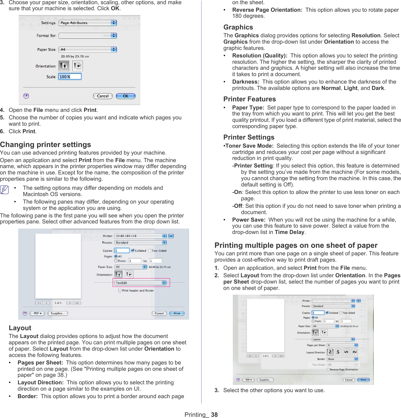 Printing_ 383. Choose your paper size, orientation, scaling, other options, and make sure that your machine is selected. Click OK.4. Open the File menu and click Print. 5. Choose the number of copies you want and indicate which pages you want to print. 6. Click Print.Changing printer settingsYou can use advanced printing features provided by your machine.Open an application and select Print from the File menu. The machine name, which appears in the printer properties window may differ depending on the machine in use. Except for the name, the composition of the printer properties pane is similar to the following. &bull;The setting options may differ depending on models and Macintosh OS versions.&bull;The following panes may differ, depending on your operating system or the application you are using.The following pane is the first pane you will see when you open the printer properties pane. Select other advanced features from the drop down list. LayoutThe Layout dialog provides options to adjust how the document appears on the printed page. You can print multiple pages on one sheet of paper. Select Layout from the drop-down list under Orientation to access the following features.&bull;Pages per Sheet: This option determines how many pages to be printed on one page. (See "Printing multiple pages on one sheet of paper" on page 38.)&bull;Layout Direction: This option allows you to select the printing direction on a page similar to the examples on UI.&bull;Border: This option allows you to print a border around each page on the sheet.&bull;Reverse Page Orientation: This option allows you to rotate paper 180 degrees. GraphicsThe Graphics dialog provides options for selecting Resolution. Select Graphics from the drop-down list under Orientation to access the graphic features.&bull;Resolution (Quality): This option allows you to select the printing resolution. The higher the setting, the sharper the clarity of printed characters and graphics. A higher setting will also increase the time it takes to print a document.&bull;Darkness: This option allows you to enhance the darkness of the printouts. The available options are Normal, Light, and Dark.Printer Features&bull;Paper Type: Set paper type to correspond to the paper loaded in the tray from which you want to print. This will let you get the best quality printout. If you load a different type of print material, select the corresponding paper type.Printer Settings&bull;Toner Save Mode: Selecting this option extends the life of your toner cartridge and reduces your cost per page without a significant reduction in print quality.-Printer Setting: If you select this option, this feature is determined by the setting you&rsquo;ve made from the machine (For some models, you cannot change the setting from the machine. In this case, the default setting is Off). -On: Select this option to allow the printer to use less toner on each page.-Off: Set this option if you do not need to save toner when printing a document.&bull;Power Save: When you will not be using the machine for a while, you can use this feature to save power. Select a value from the drop-down list in Time Delay.Printing multiple pages on one sheet of paperYou can print more than one page on a single sheet of paper. This feature provides a cost-effective way to print draft pages.1. Open an application, and select Print from the File menu.2. Select Layout from the drop-down list under Orientation. In the Pages per Sheet drop-down list, select the number of pages you want to print on one sheet of paper.3. Select the other options you want to use.