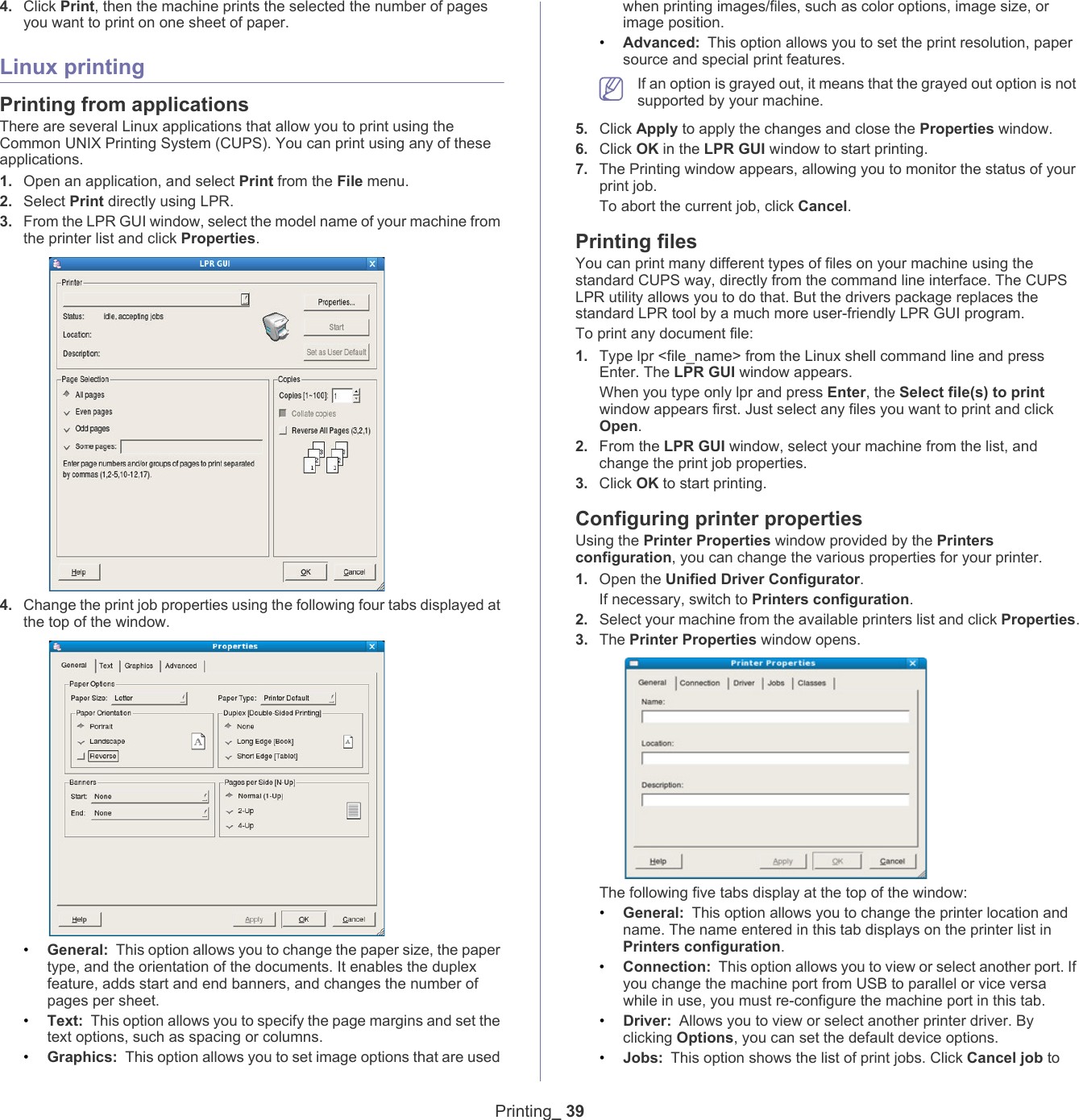 Printing_ 394. Click Print, then the machine prints the selected the number of pages you want to print on one sheet of paper.Linux printingPrinting from applicationsThere are several Linux applications that allow you to print using the Common UNIX Printing System (CUPS). You can print using any of these applications.1. Open an application, and select Print from the File menu.2. Select Print directly using LPR.3. From the LPR GUI window, select the model name of your machine from the printer list and click Properties.4. Change the print job properties using the following four tabs displayed at the top of the window.&bull;General: This option allows you to change the paper size, the paper type, and the orientation of the documents. It enables the duplex feature, adds start and end banners, and changes the number of pages per sheet.&bull;Text: This option allows you to specify the page margins and set the text options, such as spacing or columns.&bull;Graphics: This option allows you to set image options that are used when printing images/files, such as color options, image size, or image position.&bull;Advanced: This option allows you to set the print resolution, paper source and special print features. If an option is grayed out, it means that the grayed out option is not supported by your machine.5. Click Apply to apply the changes and close the Properties window.6. Click OK in the LPR GUI window to start printing.7. The Printing window appears, allowing you to monitor the status of your print job.To abort the current job, click Cancel.Printing filesYou can print many different types of files on your machine using the standard CUPS way, directly from the command line interface. The CUPS LPR utility allows you to do that. But the drivers package replaces the standard LPR tool by a much more user-friendly LPR GUI program.To print any document file:1. Type lpr <file_name> from the Linux shell command line and press Enter. The LPR GUI window appears.When you type only lpr and press Enter, the Select file(s) to print window appears first. Just select any files you want to print and click Open.2. From the LPR GUI window, select your machine from the list, and change the print job properties.3. Click OK to start printing.Configuring printer propertiesUsing the Printer Properties window provided by the Printers configuration, you can change the various properties for your printer.1. Open the Unified Driver Configurator.If necessary, switch to Printers configuration.2. Select your machine from the available printers list and click Properties.3. The Printer Properties window opens.The following five tabs display at the top of the window:&bull;General: This option allows you to change the printer location and name. The name entered in this tab displays on the printer list in Printers configuration.&bull;Connection: This option allows you to view or select another port. If you change the machine port from USB to parallel or vice versa while in use, you must re-configure the machine port in this tab.&bull;Driver: Allows you to view or select another printer driver. By clicking Options, you can set the default device options.&bull;Jobs: This option shows the list of print jobs. Click Cancel job to 