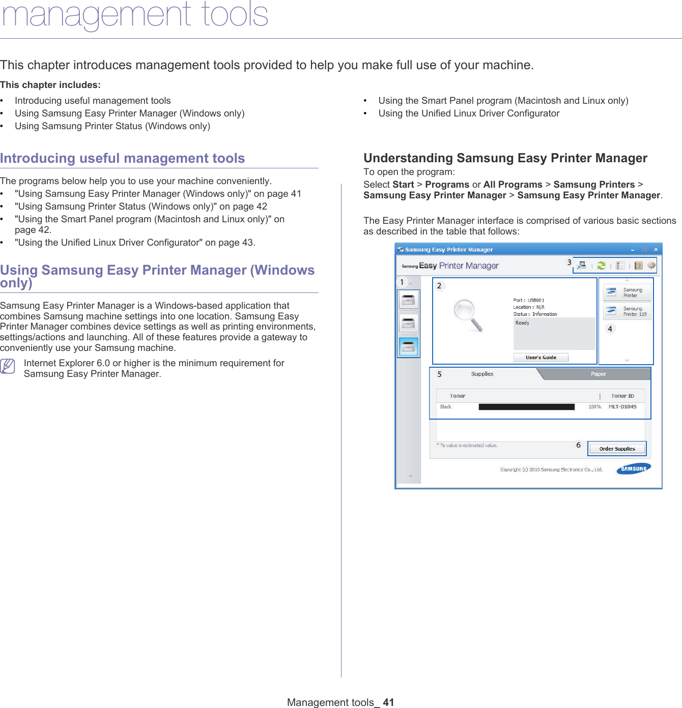 Management tools_ 416.management toolsThis chapter introduces management tools provided to help you make full use of your machine. This chapter includes:&bull;Introducing useful management tools&bull;Using Samsung Easy Printer Manager (Windows only)&bull;Using Samsung Printer Status (Windows only)&bull;Using the Smart Panel program (Macintosh and Linux only)&bull;Using the Unified Linux Driver Configurator  Introducing useful management toolsThe programs below help you to use your machine conveniently.&bull;"Using Samsung Easy Printer Manager (Windows only)" on page 41&bull;"Using Samsung Printer Status (Windows only)" on page 42&bull;"Using the Smart Panel program (Macintosh and Linux only)" on page 42.&bull;"Using the Unified Linux Driver Configurator" on page 43.Using Samsung Easy Printer Manager (Windows only)Samsung Easy Printer Manager is a Windows-based application that combines Samsung machine settings into one location. Samsung Easy Printer Manager combines device settings as well as printing environments, settings/actions and launching. All of these features provide a gateway to conveniently use your Samsung machine.  Internet Explorer 6.0 or higher is the minimum requirement for Samsung Easy Printer Manager.Understanding Samsung Easy Printer ManagerTo open the program:Select Start > Programs or All Programs > Samsung Printers > Samsung Easy Printer Manager > Samsung Easy Printer Manager. The Easy Printer Manager interface is comprised of various basic sections as described in the table that follows:645 213