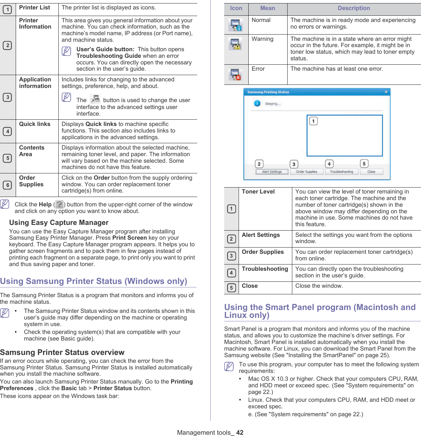  1Printer List The printer list is displayed as icons. 2Printer InformationThis area gives you general information about your machine. You can check information, such as the machine&rsquo;s model name, IP address (or Port name), and machine status. User&rsquo;s Guide button: This button opens Troubleshooting Guide when an error occurs. You can directly open the necessary section in the user&rsquo;s guide.  3Application informationIncludes links for changing to the advanced settings, preference, help, and about. The   button is used to change the user interface to the advanced settings user interface. 4Quick links Displays Quick links to machine specific functions. This section also includes links to applications in the advanced settings. 5Contents AreaDisplays information about the selected machine, remaining toner level, and paper. The information will vary based on the machine selected. Some machines do not have this feature. 6Order SuppliesClick on the Order button from the supply ordering window. You can order replacement toner cartridge(s) from online.Management tools_ 42 Click the Help ( ) button from the upper-right corner of the window and click on any option you want to know about. Using Easy Capture ManagerYou can use the Easy Capture Manager program after installing Samsung Easy Printer Manager. Press Print Screen key on your keyboard. The Easy Capture Manager program appears. It helps you to gather screen fragments and to pack them in few pages instead of printing each fragment on a separate page, to print only you want to print and thus saving paper and toner.Using Samsung Printer Status (Windows only)The Samsung Printer Status is a program that monitors and informs you of the machine status.  &bull;The Samsung Printer Status window and its contents shown in this user&rsquo;s guide may differ depending on the machine or operating system in use.&bull;Check the operating system(s) that are compatible with your machine (see Basic guide).Samsung Printer Status overviewIf an error occurs while operating, you can check the error from the Samsung Printer Status. Samsung Printer Status is installed automatically when you install the machine software. You can also launch Samsung Printer Status manually. Go to the Printing Preferences , click the Basic tab > Printer Status button.These icons appear on the Windows task bar:Icon Mean DescriptionNormal The machine is in ready mode and experiencing no errors or warnings.Warning The machine is in a state where an error might occur in the future. For example, it might be in toner low status, which may lead to toner empty status. Error The machine has at least one error. 1Toner Level You can view the level of toner remaining in each toner cartridge. The machine and the number of toner cartridge(s) shown in the above window may differ depending on the machine in use. Some machines do not have this feature. 2Alert Settings Select the settings you want from the options window.  3Order Supplies You can order replacement toner cartridge(s) from online. 4Troubleshooting You can directly open the troubleshooting section in the user&rsquo;s guide. 5Close Close the window.Using the Smart Panel program (Macintosh and Linux only)Smart Panel is a program that monitors and informs you of the machine status, and allows you to customize the machine&rsquo;s driver settings. For Macintosh, Smart Panel is installed automatically when you install the machine software. For Linux, you can download the Smart Panel from the Samsung website (See "Installing the SmartPanel" on page 25). To use this program, your computer has to meet the following system requirements:&bull;Mac OS X 10.3 or higher. Check that your computers CPU, RAM, and HDD meet or exceed spec. (See "System requirements" on page 22.)&bull;Linux. Check that your computers CPU, RAM, and HDD meet or exceed spec.e. (See "System requirements" on page 22.)