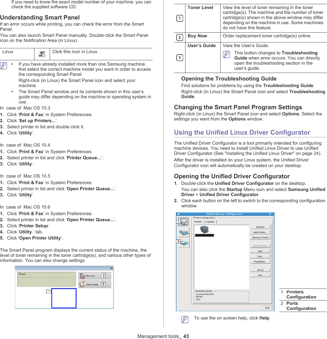 Management tools_ 43If you need to know the exact model number of your machine, you can check the supplied software CD.Understanding Smart PanelIf an error occurs while printing, you can check the error from the Smart Panel.You can also launch Smart Panel manually. Double-click the Smart Panel icon on the Notification Area (in Linux). Linux Click this icon in Linux. &bull;If you have already installed more than one Samsung machine, first select the correct machine model you want in order to access the corresponding Smart Panel.Right-click (in Linux) the Smart Panel icon and select your machine.&bull;The Smart Panel window and its contents shown in this user&rsquo;s guide may differ depending on the machine or operating system in use.In  case of  Mac OS 10.31. Click &lsquo;Print &amp; Fax&rsquo; in System Preferences2. Click &lsquo;Set up Printers...&rsquo;.3. Select printer in list and double click it.4. Click &lsquo;Utility&rsquo;.In  case of  Mac OS 10.41. Click &lsquo;Print &amp; Fax&rsquo; in System Preferences2. Select printer in list and click &lsquo;Printer Queue&hellip;&rsquo;.3. Click &lsquo;Utility&rsquo;.In  case of  Mac OS 10.51. Click &lsquo;Print &amp; Fax&rsquo; in System Preferences2. Select printer in list and click &lsquo;Open Printer Queue...&rsquo;.3. Click &lsquo;Utility&rsquo;.In  case of  Mac OS 10.61. Click &lsquo;Print &amp; Fax&rsquo; in System Preferences2. Select printer in list and click &lsquo;Open Printer Queue...&rsquo;.3. Click &lsquo;Printer Setup&rsquo;.4. Click &lsquo;Utility &rsquo; tab.5. Click &lsquo;Open Printer Utility&rsquo;.The Smart Panel program displays the current status of the machine, the level of toner remaining in the toner cartridge(s), and various other types of information. You can also change settings. 1Toner Level View the level of toner remaining in the toner cartridge(s). The machine and the number of toner cartridge(s) shown in the above window may differ depending on the machine in use. Some machines do not have this feature. 2Buy Now Order replacement toner cartridge(s) online. 3User&rsquo;s Guide View the User&rsquo;s Guide. This button changes to Troubleshooting Guide when error occurs. You can directly open the troubleshooting section in the user&rsquo;s guide. Opening the Troubleshooting GuideFind solutions for problems by using the Troubleshooting Guide. Right-click (in Linux) the Smart Panel icon and select Troubleshooting Guide.Changing the Smart Panel Program SettingsRight-click (in Linux) the Smart Panel icon and select Options. Select the settings you want from the Options window. Using the Unified Linux Driver ConfiguratorThe Unified Driver Configurator is a tool primarily intended for configuring machine devices. You need to install Unified Linux Driver to use Unified Driver Configurator (See "Installing the Unified Linux Driver" on page 24).After the driver is installed on your Linux system, the Unified Driver Configurator icon will automatically be created on your desktop.Opening the Unified Driver Configurator1. Double-click the Unified Driver Configurator on the desktop.You can also click the Startup Menu icon and select Samsung Unified Driver > Unified Driver Configurator.2. Click each button on the left to switch to the corresponding configuration window.  1Printers Configuration 2Ports Configuration   To use the on screen help, click Help.