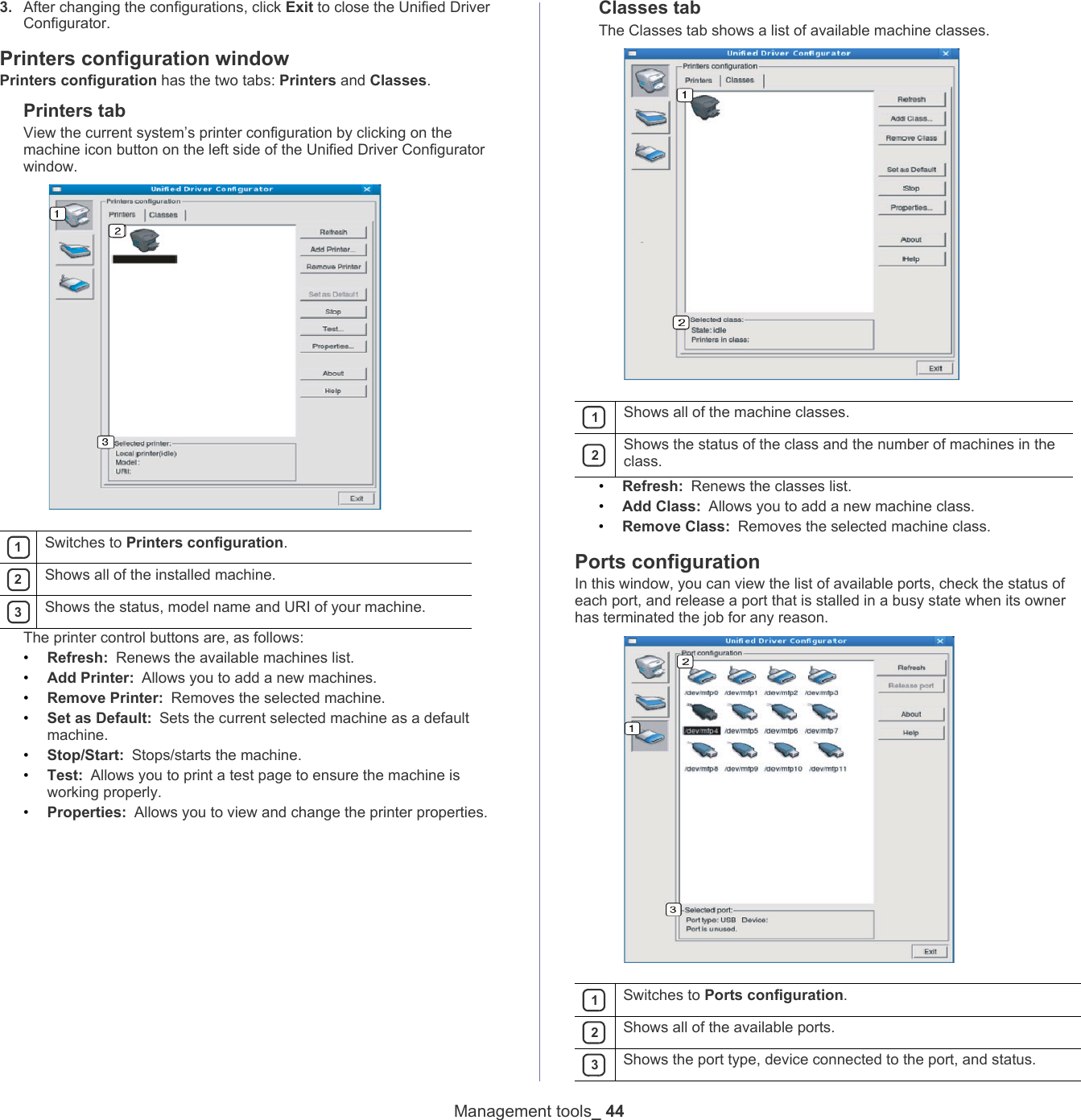 Management tools_ 443. After changing the configurations, click Exit to close the Unified Driver Configurator.Printers configuration windowPrinters configuration has the two tabs: Printers and Classes.Printers tabView the current system&rsquo;s printer configuration by clicking on the machine icon button on the left side of the Unified Driver Configurator window. 1Switches to Printers configuration. 2Shows all of the installed machine. 3Shows the status, model name and URI of your machine.The printer control buttons are, as follows:&bull;Refresh: Renews the available machines list.&bull;Add Printer: Allows you to add a new machines.&bull;Remove Printer: Removes the selected machine.&bull;Set as Default: Sets the current selected machine as a default machine.&bull;Stop/Start: Stops/starts the machine.&bull;Test: Allows you to print a test page to ensure the machine is working properly.&bull;Properties: Allows you to view and change the printer properties. Classes tabThe Classes tab shows a list of available machine classes. 1Shows all of the machine classes. 2Shows the status of the class and the number of machines in the class.&bull;Refresh: Renews the classes list.&bull;Add Class: Allows you to add a new machine class.&bull;Remove Class: Removes the selected machine class.Ports configurationIn this window, you can view the list of available ports, check the status of each port, and release a port that is stalled in a busy state when its owner has terminated the job for any reason. 1Switches to Ports configuration. 2Shows all of the available ports. 3Shows the port type, device connected to the port, and status.