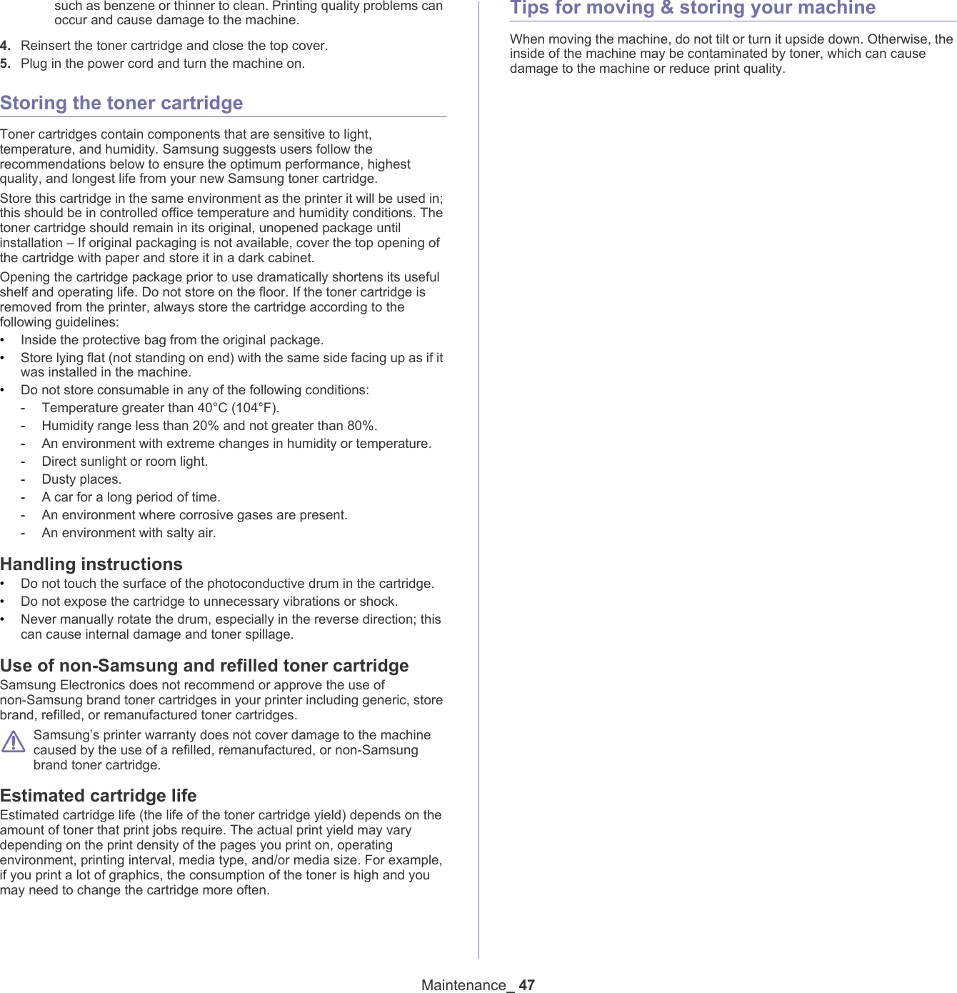 Maintenance_ 47such as benzene or thinner to clean. Printing quality problems can occur and cause damage to the machine.4. Reinsert the toner cartridge and close the top cover.5. Plug in the power cord and turn the machine on.Storing the toner cartridgeToner cartridges contain components that are sensitive to light, temperature, and humidity. Samsung suggests users follow the recommendations below to ensure the optimum performance, highest quality, and longest life from your new Samsung toner cartridge.Store this cartridge in the same environment as the printer it will be used in; this should be in controlled office temperature and humidity conditions. The toner cartridge should remain in its original, unopened package until installation &ndash; If original packaging is not available, cover the top opening of the cartridge with paper and store it in a dark cabinet.Opening the cartridge package prior to use dramatically shortens its useful shelf and operating life. Do not store on the floor. If the toner cartridge is removed from the printer, always store the cartridge according to the following guidelines:&bull;Inside the protective bag from the original package. &bull;Store lying flat (not standing on end) with the same side facing up as if it was installed in the machine.&bull;Do not store consumable in any of the following conditions:-Temperature greater than 40&deg;C (104&deg;F).-Humidity range less than 20% and not greater than 80%.-An environment with extreme changes in humidity or temperature.-Direct sunlight or room light.-Dusty places.-A car for a long period of time.-An environment where corrosive gases are present.-An environment with salty air.Handling instructions&bull;Do not touch the surface of the photoconductive drum in the cartridge.&bull;Do not expose the cartridge to unnecessary vibrations or shock.&bull;Never manually rotate the drum, especially in the reverse direction; this can cause internal damage and toner spillage.Use of non-Samsung and refilled toner cartridgeSamsung Electronics does not recommend or approve the use of non-Samsung brand toner cartridges in your printer including generic, store brand, refilled, or remanufactured toner cartridges. Samsung&rsquo;s printer warranty does not cover damage to the machine caused by the use of a refilled, remanufactured, or non-Samsung brand toner cartridge.Estimated cartridge lifeEstimated cartridge life (the life of the toner cartridge yield) depends on the amount of toner that print jobs require. The actual print yield may vary depending on the print density of the pages you print on, operating environment, printing interval, media type, and/or media size. For example, if you print a lot of graphics, the consumption of the toner is high and you may need to change the cartridge more often.Tips for moving &amp; storing your machineWhen moving the machine, do not tilt or turn it upside down. Otherwise, the inside of the machine may be contaminated by toner, which can cause damage to the machine or reduce print quality.