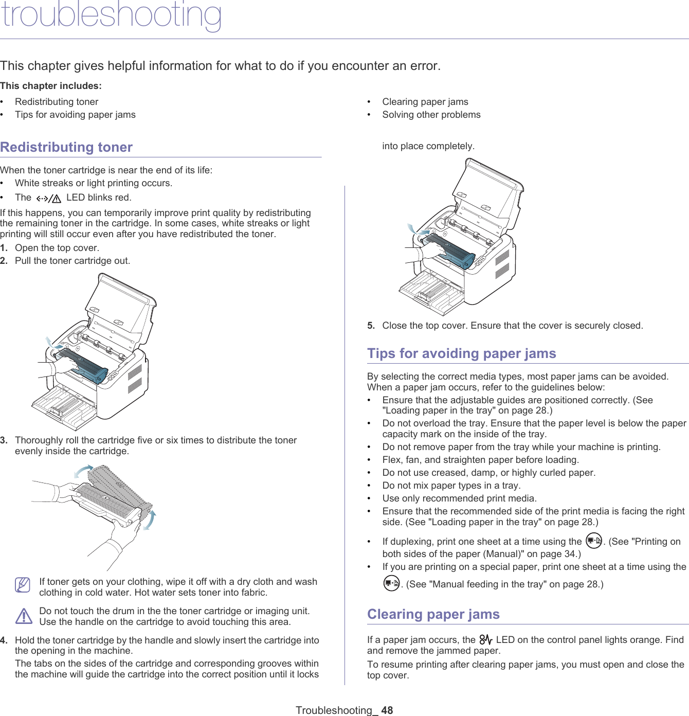 Troubleshooting_ 488.troubleshootingThis chapter gives helpful information for what to do if you encounter an error.This chapter includes:&bull;Redistributing toner&bull;Tips for avoiding paper jams&bull;Clearing paper jams&bull;Solving other problems  Redistributing tonerWhen the toner cartridge is near the end of its life:&bull;White streaks or light printing occurs. &bull;The  LED blinks red. If this happens, you can temporarily improve print quality by redistributing the remaining toner in the cartridge. In some cases, white streaks or light printing will still occur even after you have redistributed the toner.1. Open the top cover.2. Pull the toner cartridge out.3. Thoroughly roll the cartridge five or six times to distribute the toner evenly inside the cartridge. If toner gets on your clothing, wipe it off with a dry cloth and wash clothing in cold water. Hot water sets toner into fabric. Do not touch the drum in the the toner cartridge or imaging unit. Use the handle on the cartridge to avoid touching this area. 4. Hold the toner cartridge by the handle and slowly insert the cartridge into the opening in the machine. The tabs on the sides of the cartridge and corresponding grooves within the machine will guide the cartridge into the correct position until it locks into place completely.5. Close the top cover. Ensure that the cover is securely closed. Tips for avoiding paper jamsBy selecting the correct media types, most paper jams can be avoided. When a paper jam occurs, refer to the guidelines below:&bull;Ensure that the adjustable guides are positioned correctly. (See "Loading paper in the tray" on page 28.)&bull;Do not overload the tray. Ensure that the paper level is below the paper capacity mark on the inside of the tray.&bull;Do not remove paper from the tray while your machine is printing.&bull;Flex, fan, and straighten paper before loading. &bull;Do not use creased, damp, or highly curled paper.&bull;Do not mix paper types in a tray.&bull;Use only recommended print media.&bull;Ensure that the recommended side of the print media is facing the right side. (See "Loading paper in the tray" on page 28.)&bull;If duplexing, print one sheet at a time using the  . (See "Printing on both sides of the paper (Manual)" on page 34.)&bull;If you are printing on a special paper, print one sheet at a time using the . (See "Manual feeding in the tray" on page 28.)Clearing paper jamsIf a paper jam occurs, the   LED on the control panel lights orange. Find and remove the jammed paper. To resume printing after clearing paper jams, you must open and close the top cover.