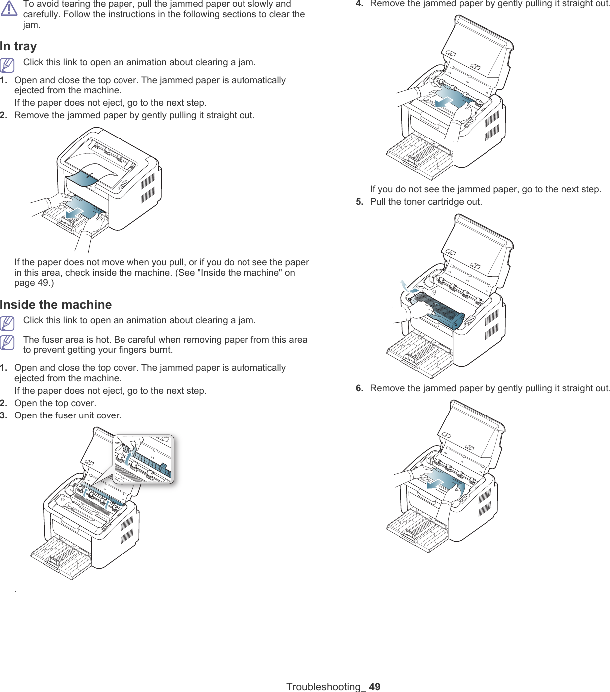 Troubleshooting_ 49 To avoid tearing the paper, pull the jammed paper out slowly and carefully. Follow the instructions in the following sections to clear the jam. In tray  Click this link to open an animation about clearing a jam.1. Open and close the top cover. The jammed paper is automatically ejected from the machine. If the paper does not eject, go to the next step.2. Remove the jammed paper by gently pulling it straight out.If the paper does not move when you pull, or if you do not see the paper in this area, check inside the machine. (See "Inside the machine" on page 49.)Inside the machine Click this link to open an animation about clearing a jam. The fuser area is hot. Be careful when removing paper from this area to prevent getting your fingers burnt.1. Open and close the top cover. The jammed paper is automatically ejected from the machine. If the paper does not eject, go to the next step.2. Open the top cover. 3. Open the fuser unit cover..4. Remove the jammed paper by gently pulling it straight out.If you do not see the jammed paper, go to the next step.5. Pull the toner cartridge out.6. Remove the jammed paper by gently pulling it straight out.