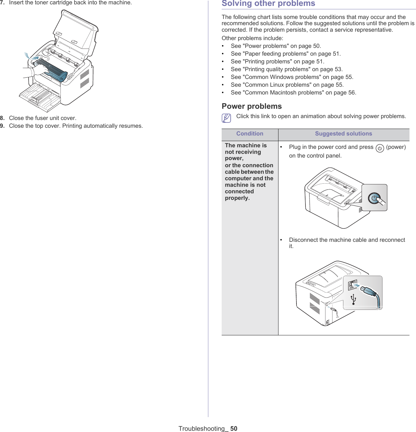 Troubleshooting_ 507. Insert the toner cartridge back into the machine.8. Close the fuser unit cover. 9. Close the top cover. Printing automatically resumes.Solving other problemsThe following chart lists some trouble conditions that may occur and the recommended solutions. Follow the suggested solutions until the problem is corrected. If the problem persists, contact a service representative.Other problems include:&bull;See "Power problems" on page 50.&bull;See "Paper feeding problems" on page 51.&bull;See "Printing problems" on page 51.&bull;See "Printing quality problems" on page 53.&bull;See "Common Windows problems" on page 55.&bull;See "Common Linux problems" on page 55.&bull;See "Common Macintosh problems" on page 56.Power problems Click this link to open an animation about solving power problems.Condition Suggested solutionsThe machine is not receiving power, or the connection cable between the computer and the machine is not connected properly.&bull;Plug in the power cord and press   (power) on the control panel.&bull;Disconnect the machine cable and reconnect it.