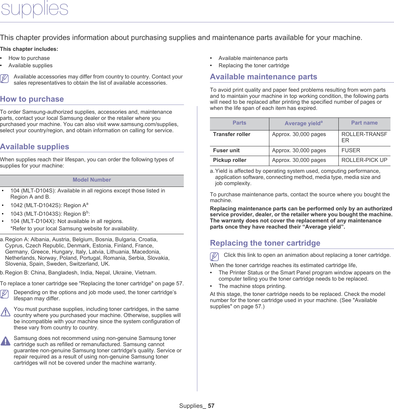 Supplies_ 579.suppliesThis chapter provides information about purchasing supplies and maintenance parts available for your machine.This chapter includes:&bull;How to purchase&bull;Available supplies&bull;Available maintenance parts&bull;Replacing the toner cartridge   Available accessories may differ from country to country. Contact your sales representatives to obtain the list of available accessories.How to purchaseTo order Samsung-authorized supplies, accessories and, maintenance parts, contact your local Samsung dealer or the retailer where you purchased your machine. You can also visit www.samsung.com/supplies, select your country/region, and obtain information on calling for service.Available suppliesWhen supplies reach their lifespan, you can order the following types of supplies for your machine:Model Number&bull;104 (MLT-D104S): Available in all regions except those listed in Region A and B.&bull;1042 (MLT-D1042S): Region Aaa.Region A: Albania, Austria, Belgium, Bosnia, Bulgaria, Croatia, Cyprus, Czech Republic, Denmark, Estonia, Finland, France, Germany, Greece, Hungary, Italy, Latvia, Lithuania, Macedonia, Netherlands, Norway, Poland, Portugal, Romania, Serbia, Slovakia, Slovenia, Spain, Sweden, Switzerland, UK. &bull;1043 (MLT-D1043S): Region Bb: b.Region B: China, Bangladesh, India, Nepal, Ukraine, Vietnam. &bull;104 (MLT-D104X): Not available in all regions.*Refer to your local Samsung website for availability.To replace a toner cartridge see "Replacing the toner cartridge" on page 57. Depending on the options and job mode used, the toner cartridge&rsquo;s lifespan may differ. You must purchase supplies, including toner cartridges, in the same country where you purchased your machine. Otherwise, supplies will be incompatible with your machine since the system configuration of these vary from country to country. Samsung does not recommend using non-genuine Samsung toner cartridge such as refilled or remanufactured. Samsung cannot guarantee non-genuine Samsung toner cartridge's quality. Service or repair required as a result of using non-genuine Samsung toner cartridges will not be covered under the machine warranty.Available maintenance partsTo avoid print quality and paper feed problems resulting from worn parts and to maintain your machine in top working condition, the following parts will need to be replaced after printing the specified number of pages or when the life span of each item has expired.Parts Average yieldaa.Yield is affected by operating system used, computing performance, application software, connecting method, media type, media size and job complexity.Transfer roller Approx. 30,000 pages  ROLLER-TRANSFERFuser unit Approx. 30,000 pages FUSERPickup roller Approx. 30,000 pages ROLLER-PICK UPTo purchase maintenance parts, contact the source where you bought the machine. Replacing maintenance parts can be performed only by an authorized service provider, dealer, or the retailer where you bought the machine. The warranty does not cover the replacement of any maintenance parts once they have reached their &ldquo;Average yield&rdquo;.Replacing the toner cartridge Click this link to open an animation about replacing a toner cartridge.When the toner cartridge reaches its estimated cartridge life,&bull;The Printer Status or the Smart Panel program window appears on the computer telling you the toner cartridge needs to be replaced.&bull;The machine stops printing.At this stage, the toner cartridge needs to be replaced. Check the model number for the toner cartridge used in your machine. (See "Available supplies" on page 57.)Part name