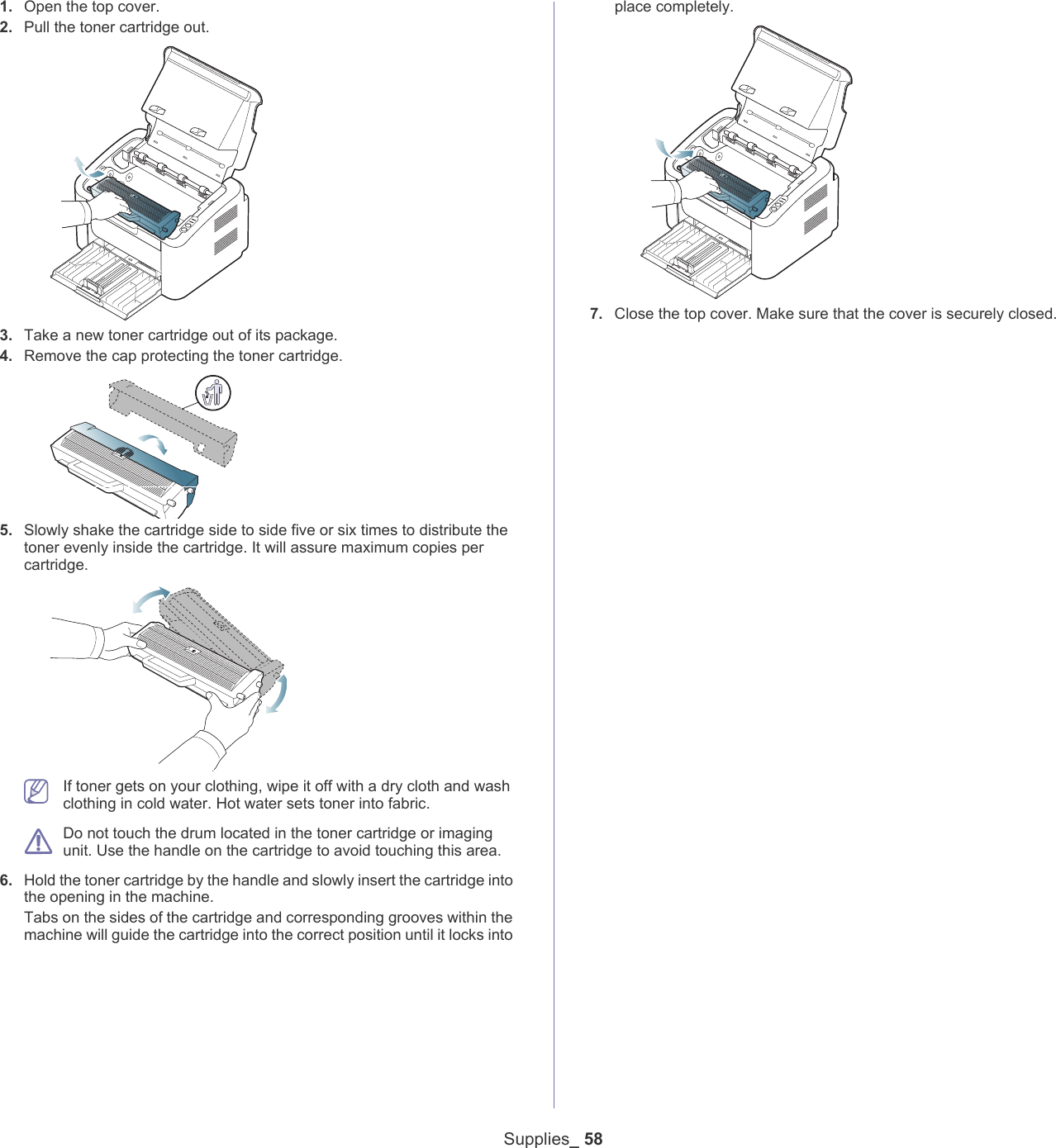 Supplies_ 581. Open the top cover.2. Pull the toner cartridge out.3. Take a new toner cartridge out of its package. 4. Remove the cap protecting the toner cartridge. 5. Slowly shake the cartridge side to side five or six times to distribute the toner evenly inside the cartridge. It will assure maximum copies per cartridge.  If toner gets on your clothing, wipe it off with a dry cloth and wash clothing in cold water. Hot water sets toner into fabric. Do not touch the drum located in the toner cartridge or imaging unit. Use the handle on the cartridge to avoid touching this area. 6. Hold the toner cartridge by the handle and slowly insert the cartridge into the opening in the machine. Tabs on the sides of the cartridge and corresponding grooves within the machine will guide the cartridge into the correct position until it locks into place completely.7. Close the top cover. Make sure that the cover is securely closed. 