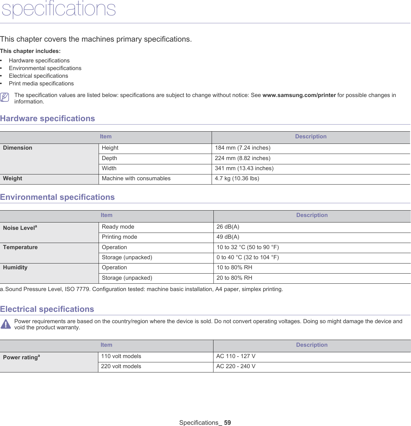 Specifications_ 5910.specificationsThis chapter covers the machines primary specifications.This chapter includes:&bull;Hardware specifications&bull;Environmental specifications&bull;Electrical specifications&bull;Print media specifications   The specification values are listed below: specifications are subject to change without notice: See www.samsung.com/printer for possible changes in information.Hardware specificationsItem DescriptionDimension Height 184 mm (7.24 inches)Depth 224 mm (8.82 inches)Width 341 mm (13.43 inches)Weight  Machine with consumables 4.7 kg (10.36 lbs)Environmental specificationsItem DescriptionNoise Levelaa.Sound Pressure Level, ISO 7779. Configuration tested: machine basic installation, A4 paper, simplex printing.Ready mode 26 dB(A)Printing mode 49 dB(A)Temperature Operation 10 to 32 &deg;C (50 to 90 &deg;F)Storage (unpacked) 0 to 40 &deg;C (32 to 104 &deg;F)Humidity Operation 10 to 80% RHStorage (unpacked) 20 to 80% RHElectrical specifications Power requirements are based on the country/region where the device is sold. Do not convert operating voltages. Doing so might damage the device and void the product warranty.Item DescriptionPower ratinga110 volt models AC 110 - 127 V220 volt models AC 220 - 240 V
