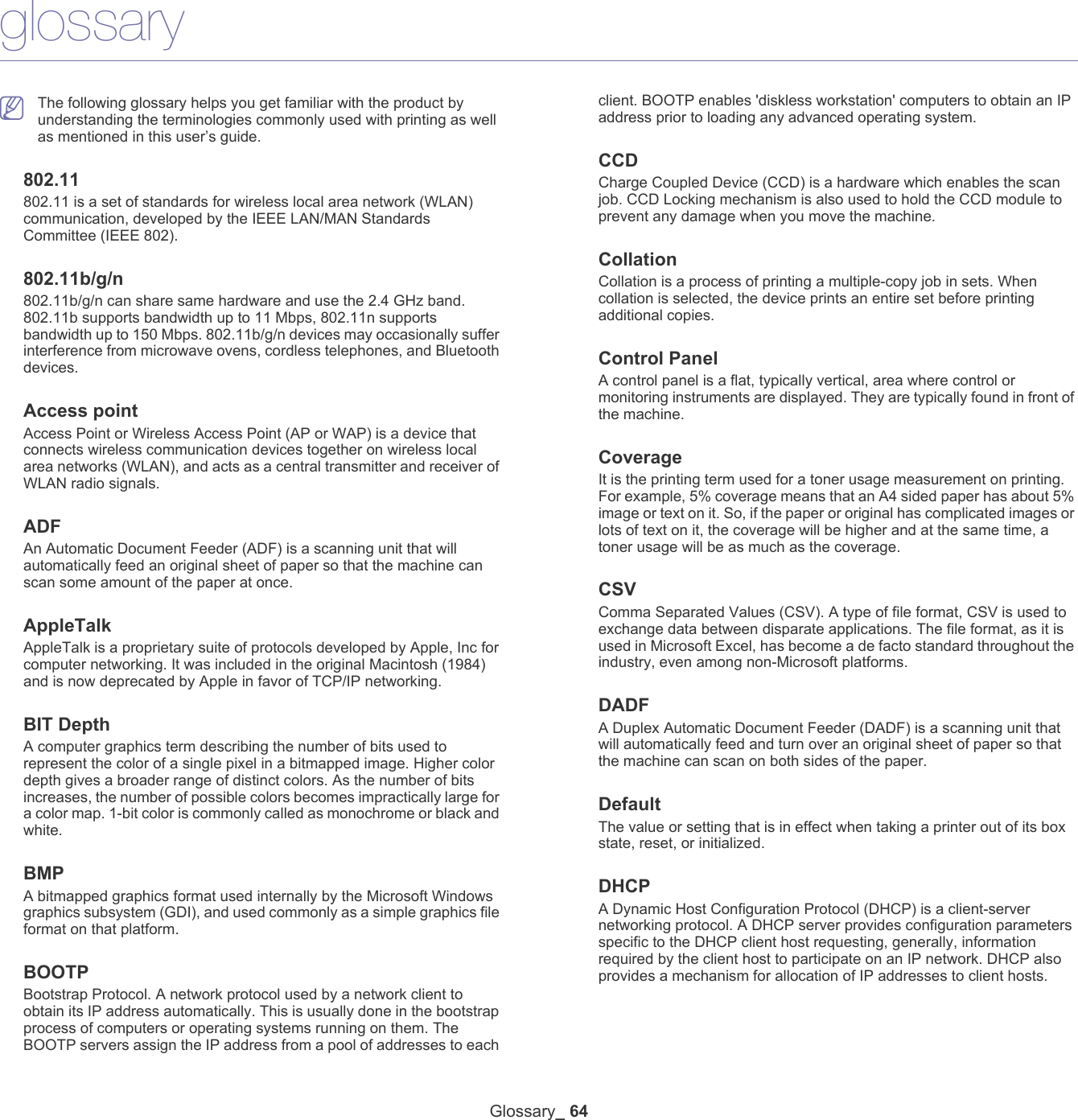 Glossary_ 64glossary The following glossary helps you get familiar with the product by understanding the terminologies commonly used with printing as well as mentioned in this user&rsquo;s guide.802.11802.11 is a set of standards for wireless local area network (WLAN) communication, developed by the IEEE LAN/MAN Standards Committee (IEEE 802). 802.11b/g/n802.11b/g/n can share same hardware and use the 2.4 GHz band. 802.11b supports bandwidth up to 11 Mbps, 802.11n supports bandwidth up to 150 Mbps. 802.11b/g/n devices may occasionally suffer interference from microwave ovens, cordless telephones, and Bluetooth devices.Access pointAccess Point or Wireless Access Point (AP or WAP) is a device that connects wireless communication devices together on wireless local area networks (WLAN), and acts as a central transmitter and receiver of WLAN radio signals. ADFAn Automatic Document Feeder (ADF) is a scanning unit that will automatically feed an original sheet of paper so that the machine can scan some amount of the paper at once. AppleTalkAppleTalk is a proprietary suite of protocols developed by Apple, Inc for computer networking. It was included in the original Macintosh (1984) and is now deprecated by Apple in favor of TCP/IP networking.BIT DepthA computer graphics term describing the number of bits used to represent the color of a single pixel in a bitmapped image. Higher color depth gives a broader range of distinct colors. As the number of bits increases, the number of possible colors becomes impractically large for a color map. 1-bit color is commonly called as monochrome or black and white.BMPA bitmapped graphics format used internally by the Microsoft Windows graphics subsystem (GDI), and used commonly as a simple graphics file format on that platform.BOOTPBootstrap Protocol. A network protocol used by a network client to obtain its IP address automatically. This is usually done in the bootstrap process of computers or operating systems running on them. The BOOTP servers assign the IP address from a pool of addresses to each client. BOOTP enables 'diskless workstation' computers to obtain an IP address prior to loading any advanced operating system.CCDCharge Coupled Device (CCD) is a hardware which enables the scan job. CCD Locking mechanism is also used to hold the CCD module to prevent any damage when you move the machine.CollationCollation is a process of printing a multiple-copy job in sets. When collation is selected, the device prints an entire set before printing additional copies.Control PanelA control panel is a flat, typically vertical, area where control or monitoring instruments are displayed. They are typically found in front of the machine. CoverageIt is the printing term used for a toner usage measurement on printing. For example, 5% coverage means that an A4 sided paper has about 5% image or text on it. So, if the paper or original has complicated images or lots of text on it, the coverage will be higher and at the same time, a toner usage will be as much as the coverage.CSVComma Separated Values (CSV). A type of file format, CSV is used to exchange data between disparate applications. The file format, as it is used in Microsoft Excel, has become a de facto standard throughout the industry, even among non-Microsoft platforms.DADFA Duplex Automatic Document Feeder (DADF) is a scanning unit that will automatically feed and turn over an original sheet of paper so that the machine can scan on both sides of the paper.DefaultThe value or setting that is in effect when taking a printer out of its box state, reset, or initialized.DHCPA Dynamic Host Configuration Protocol (DHCP) is a client-server networking protocol. A DHCP server provides configuration parameters specific to the DHCP client host requesting, generally, information required by the client host to participate on an IP network. DHCP also provides a mechanism for allocation of IP addresses to client hosts.