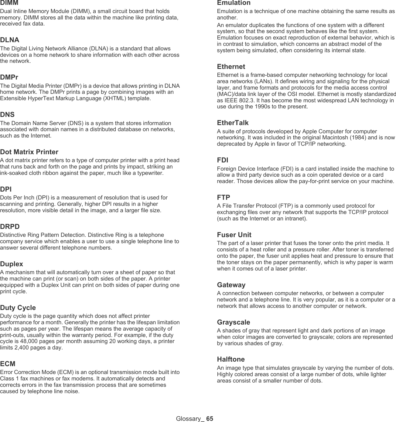 Glossary_ 65DIMMDual Inline Memory Module (DIMM), a small circuit board that holds memory. DIMM stores all the data within the machine like printing data, received fax data.DLNAThe Digital Living Network Alliance (DLNA) is a standard that allows devices on a home network to share information with each other across the network.DMPrThe Digital Media Printer (DMPr) is a device that allows printing in DLNA home network. The DMPr prints a page by combining images with an Extensible HyperText Markup Language (XHTML) template. DNSThe Domain Name Server (DNS) is a system that stores information associated with domain names in a distributed database on networks, such as the Internet.Dot Matrix PrinterA dot matrix printer refers to a type of computer printer with a print head that runs back and forth on the page and prints by impact, striking an ink-soaked cloth ribbon against the paper, much like a typewriter.DPIDots Per Inch (DPI) is a measurement of resolution that is used for scanning and printing. Generally, higher DPI results in a higher resolution, more visible detail in the image, and a larger file size.DRPD Distinctive Ring Pattern Detection. Distinctive Ring is a telephone company service which enables a user to use a single telephone line to answer several different telephone numbers.DuplexA mechanism that will automatically turn over a sheet of paper so that the machine can print (or scan) on both sides of the paper. A printer equipped with a Duplex Unit can print on both sides of paper during one print cycle.Duty CycleDuty cycle is the page quantity which does not affect printer performance for a month. Generally the printer has the lifespan limitation such as pages per year. The lifespan means the average capacity of print-outs, usually within the warranty period. For example, if the duty cycle is 48,000 pages per month assuming 20 working days, a printer limits 2,400 pages a day.ECMError Correction Mode (ECM) is an optional transmission mode built into Class 1 fax machines or fax modems. It automatically detects and corrects errors in the fax transmission process that are sometimes caused by telephone line noise.EmulationEmulation is a technique of one machine obtaining the same results as another.An emulator duplicates the functions of one system with a different system, so that the second system behaves like the first system. Emulation focuses on exact reproduction of external behavior, which is in contrast to simulation, which concerns an abstract model of the system being simulated, often considering its internal state.EthernetEthernet is a frame-based computer networking technology for local area networks (LANs). It defines wiring and signaling for the physical layer, and frame formats and protocols for the media access control (MAC)/data link layer of the OSI model. Ethernet is mostly standardized as IEEE 802.3. It has become the most widespread LAN technology in use during the 1990s to the present.EtherTalkA suite of protocols developed by Apple Computer for computer networking. It was included in the original Macintosh (1984) and is now deprecated by Apple in favor of TCP/IP networking. FDIForeign Device Interface (FDI) is a card installed inside the machine to allow a third party device such as a coin operated device or a card reader. Those devices allow the pay-for-print service on your machine.FTPA File Transfer Protocol (FTP) is a commonly used protocol for exchanging files over any network that supports the TCP/IP protocol (such as the Internet or an intranet).Fuser Unit The part of a laser printer that fuses the toner onto the print media. It consists of a heat roller and a pressure roller. After toner is transferred onto the paper, the fuser unit applies heat and pressure to ensure that the toner stays on the paper permanently, which is why paper is warm when it comes out of a laser printer.GatewayA connection between computer networks, or between a computer network and a telephone line. It is very popular, as it is a computer or a network that allows access to another computer or network.GrayscaleA shades of gray that represent light and dark portions of an image when color images are converted to grayscale; colors are represented by various shades of gray.HalftoneAn image type that simulates grayscale by varying the number of dots. Highly colored areas consist of a large number of dots, while lighter areas consist of a smaller number of dots.