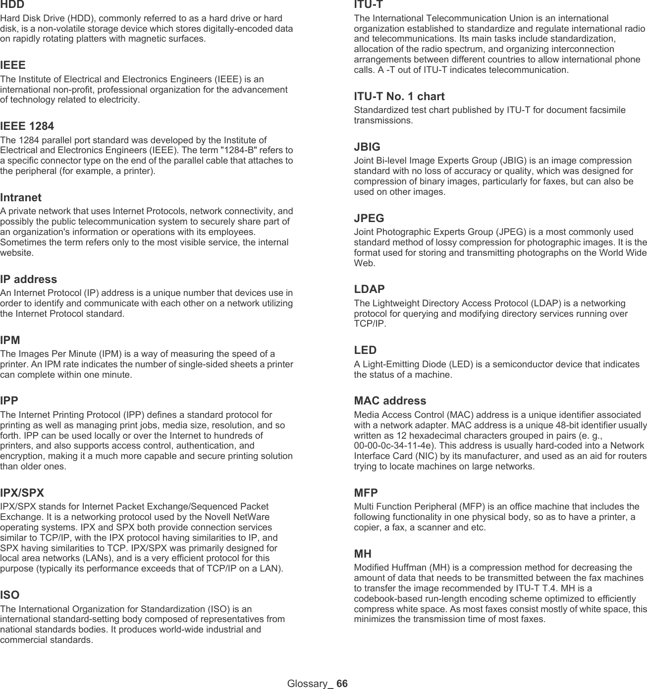 Glossary_ 66HDDHard Disk Drive (HDD), commonly referred to as a hard drive or hard disk, is a non-volatile storage device which stores digitally-encoded data on rapidly rotating platters with magnetic surfaces.IEEEThe Institute of Electrical and Electronics Engineers (IEEE) is an international non-profit, professional organization for the advancement of technology related to electricity.IEEE 1284The 1284 parallel port standard was developed by the Institute of Electrical and Electronics Engineers (IEEE). The term "1284-B" refers to a specific connector type on the end of the parallel cable that attaches to the peripheral (for example, a printer). IntranetA private network that uses Internet Protocols, network connectivity, and possibly the public telecommunication system to securely share part of an organization's information or operations with its employees. Sometimes the term refers only to the most visible service, the internal website.IP addressAn Internet Protocol (IP) address is a unique number that devices use in order to identify and communicate with each other on a network utilizing the Internet Protocol standard.IPMThe Images Per Minute (IPM) is a way of measuring the speed of a printer. An IPM rate indicates the number of single-sided sheets a printer can complete within one minute.IPPThe Internet Printing Protocol (IPP) defines a standard protocol for printing as well as managing print jobs, media size, resolution, and so forth. IPP can be used locally or over the Internet to hundreds of printers, and also supports access control, authentication, and encryption, making it a much more capable and secure printing solution than older ones.IPX/SPXIPX/SPX stands for Internet Packet Exchange/Sequenced Packet Exchange. It is a networking protocol used by the Novell NetWare operating systems. IPX and SPX both provide connection services similar to TCP/IP, with the IPX protocol having similarities to IP, and SPX having similarities to TCP. IPX/SPX was primarily designed for local area networks (LANs), and is a very efficient protocol for this purpose (typically its performance exceeds that of TCP/IP on a LAN).ISOThe International Organization for Standardization (ISO) is an international standard-setting body composed of representatives from national standards bodies. It produces world-wide industrial and commercial standards.ITU-TThe International Telecommunication Union is an international organization established to standardize and regulate international radio and telecommunications. Its main tasks include standardization, allocation of the radio spectrum, and organizing interconnection arrangements between different countries to allow international phone calls. A -T out of ITU-T indicates telecommunication.ITU-T No. 1 chartStandardized test chart published by ITU-T for document facsimile transmissions.JBIGJoint Bi-level Image Experts Group (JBIG) is an image compression standard with no loss of accuracy or quality, which was designed for compression of binary images, particularly for faxes, but can also be used on other images.JPEGJoint Photographic Experts Group (JPEG) is a most commonly used standard method of lossy compression for photographic images. It is the format used for storing and transmitting photographs on the World Wide Web.LDAPThe Lightweight Directory Access Protocol (LDAP) is a networking protocol for querying and modifying directory services running over TCP/IP.LEDA Light-Emitting Diode (LED) is a semiconductor device that indicates the status of a machine.MAC addressMedia Access Control (MAC) address is a unique identifier associated with a network adapter. MAC address is a unique 48-bit identifier usually written as 12 hexadecimal characters grouped in pairs (e. g., 00-00-0c-34-11-4e). This address is usually hard-coded into a Network Interface Card (NIC) by its manufacturer, and used as an aid for routers trying to locate machines on large networks.MFPMulti Function Peripheral (MFP) is an office machine that includes the following functionality in one physical body, so as to have a printer, a copier, a fax, a scanner and etc.MHModified Huffman (MH) is a compression method for decreasing the amount of data that needs to be transmitted between the fax machines to transfer the image recommended by ITU-T T.4. MH is a codebook-based run-length encoding scheme optimized to efficiently compress white space. As most faxes consist mostly of white space, this minimizes the transmission time of most faxes. 