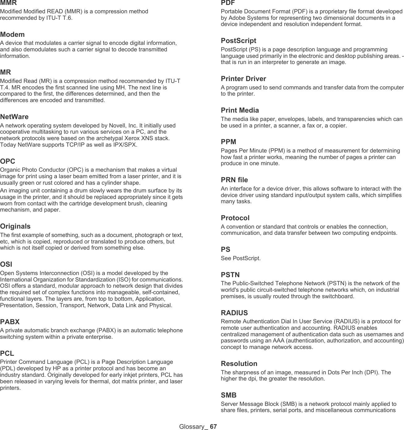 Glossary_ 67MMRModified Modified READ (MMR) is a compression method recommended by ITU-T T.6.ModemA device that modulates a carrier signal to encode digital information, and also demodulates such a carrier signal to decode transmitted information.MRModified Read (MR) is a compression method recommended by ITU-T T.4. MR encodes the first scanned line using MH. The next line is compared to the first, the differences determined, and then the differences are encoded and transmitted.NetWareA network operating system developed by Novell, Inc. It initially used cooperative multitasking to run various services on a PC, and the network protocols were based on the archetypal Xerox XNS stack. Today NetWare supports TCP/IP as well as IPX/SPX.OPCOrganic Photo Conductor (OPC) is a mechanism that makes a virtual image for print using a laser beam emitted from a laser printer, and it is usually green or rust colored and has a cylinder shape. An imaging unit containing a drum slowly wears the drum surface by its usage in the printer, and it should be replaced appropriately since it gets worn from contact with the cartridge development brush, cleaning mechanism, and paper.OriginalsThe first example of something, such as a document, photograph or text, etc, which is copied, reproduced or translated to produce others, but which is not itself copied or derived from something else.OSIOpen Systems Interconnection (OSI) is a model developed by the International Organization for Standardization (ISO) for communications. OSI offers a standard, modular approach to network design that divides the required set of complex functions into manageable, self-contained, functional layers. The layers are, from top to bottom, Application, Presentation, Session, Transport, Network, Data Link and Physical.PABX A private automatic branch exchange (PABX) is an automatic telephone switching system within a private enterprise.PCLPrinter Command Language (PCL) is a Page Description Language (PDL) developed by HP as a printer protocol and has become an industry standard. Originally developed for early inkjet printers, PCL has been released in varying levels for thermal, dot matrix printer, and laser printers.PDFPortable Document Format (PDF) is a proprietary file format developed by Adobe Systems for representing two dimensional documents in a device independent and resolution independent format.PostScriptPostScript (PS) is a page description language and programming language used primarily in the electronic and desktop publishing areas. - that is run in an interpreter to generate an image.Printer DriverA program used to send commands and transfer data from the computer to the printer.Print MediaThe media like paper, envelopes, labels, and transparencies which can be used in a printer, a scanner, a fax or, a copier.PPMPages Per Minute (PPM) is a method of measurement for determining how fast a printer works, meaning the number of pages a printer can produce in one minute.PRN fileAn interface for a device driver, this allows software to interact with the device driver using standard input/output system calls, which simplifies many tasks. ProtocolA convention or standard that controls or enables the connection, communication, and data transfer between two computing endpoints.PSSee PostScript.PSTNThe Public-Switched Telephone Network (PSTN) is the network of the world's public circuit-switched telephone networks which, on industrial premises, is usually routed through the switchboard.RADIUSRemote Authentication Dial In User Service (RADIUS) is a protocol for remote user authentication and accounting. RADIUS enables centralized management of authentication data such as usernames and passwords using an AAA (authentication, authorization, and accounting) concept to manage network access.ResolutionThe sharpness of an image, measured in Dots Per Inch (DPI). The higher the dpi, the greater the resolution.SMBServer Message Block (SMB) is a network protocol mainly applied to share files, printers, serial ports, and miscellaneous communications 