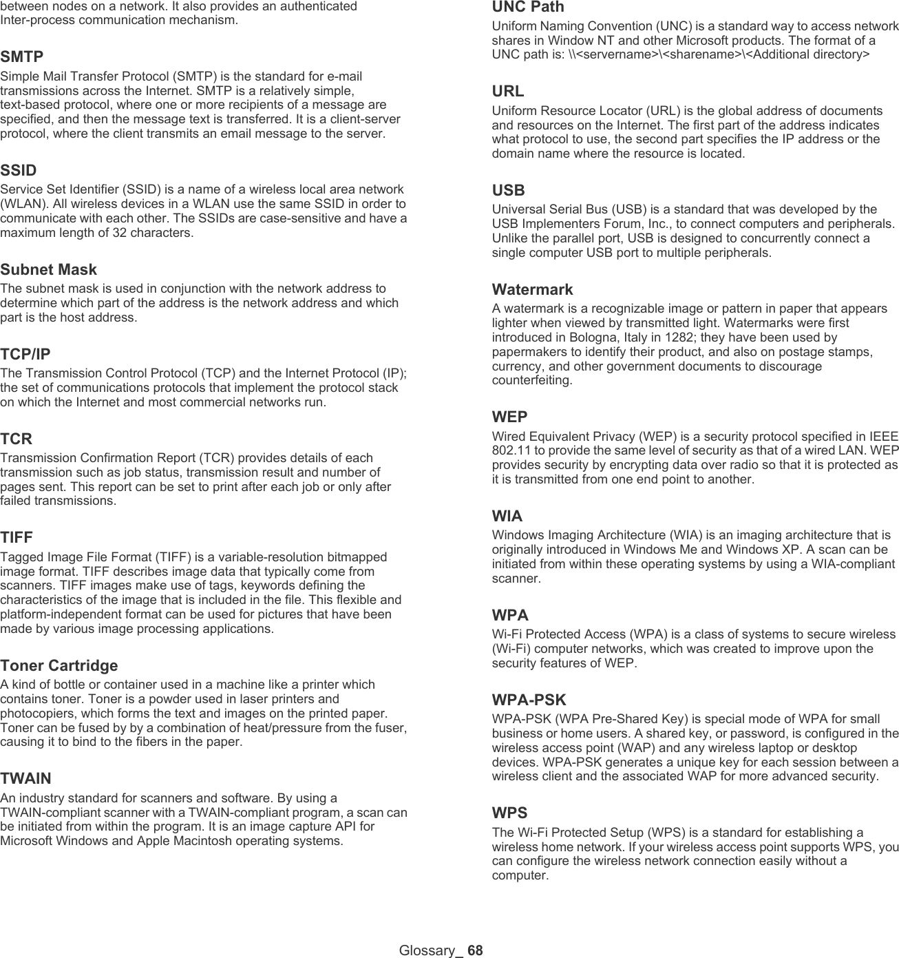 Glossary_ 68between nodes on a network. It also provides an authenticated Inter-process communication mechanism.SMTPSimple Mail Transfer Protocol (SMTP) is the standard for e-mail transmissions across the Internet. SMTP is a relatively simple, text-based protocol, where one or more recipients of a message are specified, and then the message text is transferred. It is a client-server protocol, where the client transmits an email message to the server.SSIDService Set Identifier (SSID) is a name of a wireless local area network (WLAN). All wireless devices in a WLAN use the same SSID in order to communicate with each other. The SSIDs are case-sensitive and have a maximum length of 32 characters.Subnet Mask The subnet mask is used in conjunction with the network address to determine which part of the address is the network address and which part is the host address.TCP/IPThe Transmission Control Protocol (TCP) and the Internet Protocol (IP); the set of communications protocols that implement the protocol stack on which the Internet and most commercial networks run.TCRTransmission Confirmation Report (TCR) provides details of each transmission such as job status, transmission result and number of pages sent. This report can be set to print after each job or only after failed transmissions.TIFFTagged Image File Format (TIFF) is a variable-resolution bitmapped image format. TIFF describes image data that typically come from scanners. TIFF images make use of tags, keywords defining the characteristics of the image that is included in the file. This flexible and platform-independent format can be used for pictures that have been made by various image processing applications.Toner CartridgeA kind of bottle or container used in a machine like a printer which contains toner. Toner is a powder used in laser printers and photocopiers, which forms the text and images on the printed paper. Toner can be fused by by a combination of heat/pressure from the fuser, causing it to bind to the fibers in the paper.TWAINAn industry standard for scanners and software. By using a TWAIN-compliant scanner with a TWAIN-compliant program, a scan can be initiated from within the program. It is an image capture API for Microsoft Windows and Apple Macintosh operating systems.UNC PathUniform Naming Convention (UNC) is a standard way to access network shares in Window NT and other Microsoft products. The format of a UNC path is: \\<servername>\<sharename>\<Additional directory>URLUniform Resource Locator (URL) is the global address of documents and resources on the Internet. The first part of the address indicates what protocol to use, the second part specifies the IP address or the domain name where the resource is located.USBUniversal Serial Bus (USB) is a standard that was developed by the USB Implementers Forum, Inc., to connect computers and peripherals. Unlike the parallel port, USB is designed to concurrently connect a single computer USB port to multiple peripherals.WatermarkA watermark is a recognizable image or pattern in paper that appears lighter when viewed by transmitted light. Watermarks were first introduced in Bologna, Italy in 1282; they have been used by papermakers to identify their product, and also on postage stamps, currency, and other government documents to discourage counterfeiting.WEPWired Equivalent Privacy (WEP) is a security protocol specified in IEEE 802.11 to provide the same level of security as that of a wired LAN. WEP provides security by encrypting data over radio so that it is protected as it is transmitted from one end point to another.WIAWindows Imaging Architecture (WIA) is an imaging architecture that is originally introduced in Windows Me and Windows XP. A scan can be initiated from within these operating systems by using a WIA-compliant scanner.WPAWi-Fi Protected Access (WPA) is a class of systems to secure wireless (Wi-Fi) computer networks, which was created to improve upon the security features of WEP.WPA-PSKWPA-PSK (WPA Pre-Shared Key) is special mode of WPA for small business or home users. A shared key, or password, is configured in the wireless access point (WAP) and any wireless laptop or desktop devices. WPA-PSK generates a unique key for each session between a wireless client and the associated WAP for more advanced security.WPSThe Wi-Fi Protected Setup (WPS) is a standard for establishing a wireless home network. If your wireless access point supports WPS, you can configure the wireless network connection easily without a computer.