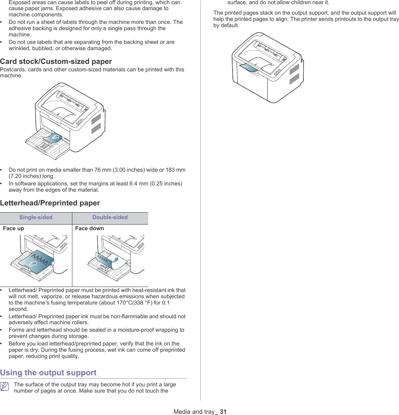 Media and tray_ 31Exposed areas can cause labels to peel off during printing, which can cause paper jams. Exposed adhesive can also cause damage to machine components.&bull;Do not run a sheet of labels through the machine more than once. The adhesive backing is designed for only a single pass through the machine.&bull;Do not use labels that are separating from the backing sheet or are wrinkled, bubbled, or otherwise damaged.Card stock/Custom-sized paperPostcards, cards and other custom-sized materials can be printed with this machine.&bull;Do not print on media smaller than 76 mm (3.00 inches) wide or 183 mm (7.20 inches) long.&bull;In software applications, set the margins at least 6.4 mm (0.25 inches) away from the edges of the material.Letterhead/Preprinted paperSingle-sided Double-sidedFace up Face down&bull;Letterhead/ Preprinted paper must be printed with heat-resistant ink that will not melt, vaporize, or release hazardous emissions when subjected to the machine&rsquo;s fusing temperature (about 170&deg;C(338 &deg;F) for 0.1 second. &bull;Letterhead/ Preprinted paper ink must be non-flammable and should not adversely affect machine rollers.&bull;Forms and letterhead should be sealed in a moisture-proof wrapping to prevent changes during storage.&bull;Before you load letterhead/preprinted paper, verify that the ink on the paper is dry. During the fusing process, wet ink can come off preprinted paper, reducing print quality.Using the output support The surface of the output tray may become hot if you print a large number of pages at once. Make sure that you do not touch the surface, and do not allow children near it.The printed pages stack on the output support, and the output support will help the printed pages to align. The printer sends printouts to the output tray by default.